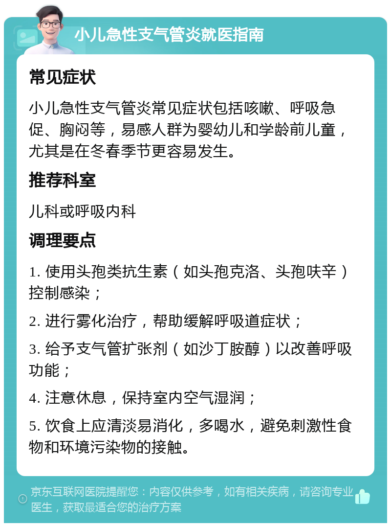 小儿急性支气管炎就医指南 常见症状 小儿急性支气管炎常见症状包括咳嗽、呼吸急促、胸闷等，易感人群为婴幼儿和学龄前儿童，尤其是在冬春季节更容易发生。 推荐科室 儿科或呼吸内科 调理要点 1. 使用头孢类抗生素（如头孢克洛、头孢呋辛）控制感染； 2. 进行雾化治疗，帮助缓解呼吸道症状； 3. 给予支气管扩张剂（如沙丁胺醇）以改善呼吸功能； 4. 注意休息，保持室内空气湿润； 5. 饮食上应清淡易消化，多喝水，避免刺激性食物和环境污染物的接触。