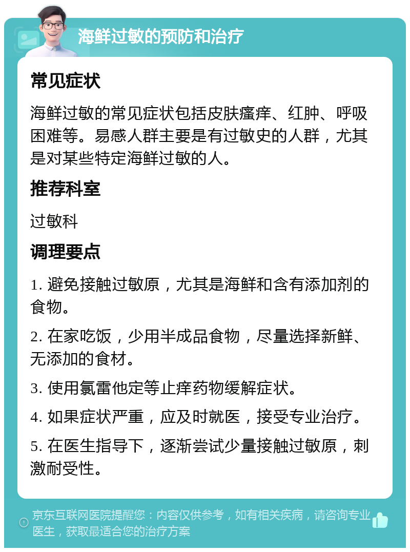 海鲜过敏的预防和治疗 常见症状 海鲜过敏的常见症状包括皮肤瘙痒、红肿、呼吸困难等。易感人群主要是有过敏史的人群，尤其是对某些特定海鲜过敏的人。 推荐科室 过敏科 调理要点 1. 避免接触过敏原，尤其是海鲜和含有添加剂的食物。 2. 在家吃饭，少用半成品食物，尽量选择新鲜、无添加的食材。 3. 使用氯雷他定等止痒药物缓解症状。 4. 如果症状严重，应及时就医，接受专业治疗。 5. 在医生指导下，逐渐尝试少量接触过敏原，刺激耐受性。