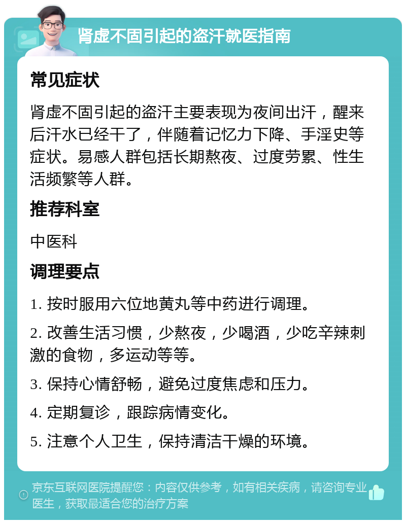 肾虚不固引起的盗汗就医指南 常见症状 肾虚不固引起的盗汗主要表现为夜间出汗，醒来后汗水已经干了，伴随着记忆力下降、手淫史等症状。易感人群包括长期熬夜、过度劳累、性生活频繁等人群。 推荐科室 中医科 调理要点 1. 按时服用六位地黄丸等中药进行调理。 2. 改善生活习惯，少熬夜，少喝酒，少吃辛辣刺激的食物，多运动等等。 3. 保持心情舒畅，避免过度焦虑和压力。 4. 定期复诊，跟踪病情变化。 5. 注意个人卫生，保持清洁干燥的环境。