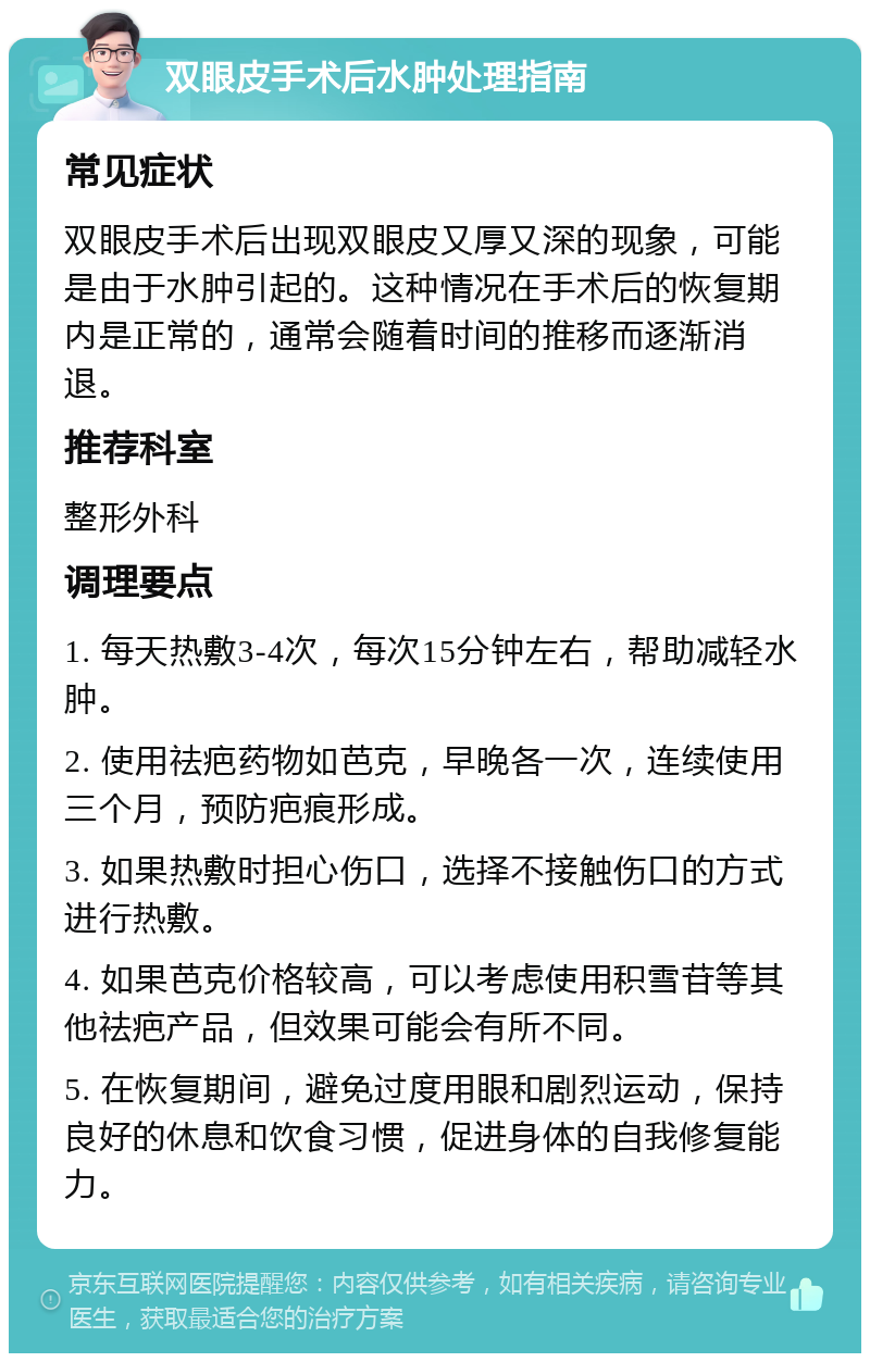 双眼皮手术后水肿处理指南 常见症状 双眼皮手术后出现双眼皮又厚又深的现象，可能是由于水肿引起的。这种情况在手术后的恢复期内是正常的，通常会随着时间的推移而逐渐消退。 推荐科室 整形外科 调理要点 1. 每天热敷3-4次，每次15分钟左右，帮助减轻水肿。 2. 使用祛疤药物如芭克，早晚各一次，连续使用三个月，预防疤痕形成。 3. 如果热敷时担心伤口，选择不接触伤口的方式进行热敷。 4. 如果芭克价格较高，可以考虑使用积雪苷等其他祛疤产品，但效果可能会有所不同。 5. 在恢复期间，避免过度用眼和剧烈运动，保持良好的休息和饮食习惯，促进身体的自我修复能力。