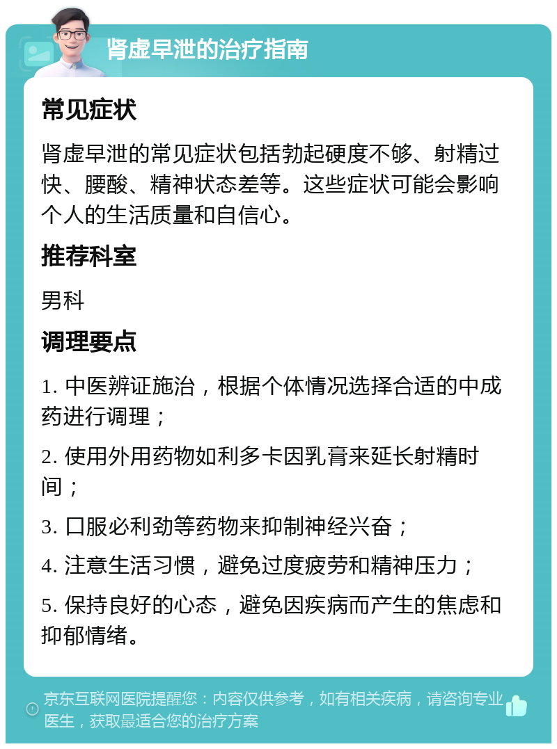 肾虚早泄的治疗指南 常见症状 肾虚早泄的常见症状包括勃起硬度不够、射精过快、腰酸、精神状态差等。这些症状可能会影响个人的生活质量和自信心。 推荐科室 男科 调理要点 1. 中医辨证施治，根据个体情况选择合适的中成药进行调理； 2. 使用外用药物如利多卡因乳膏来延长射精时间； 3. 口服必利劲等药物来抑制神经兴奋； 4. 注意生活习惯，避免过度疲劳和精神压力； 5. 保持良好的心态，避免因疾病而产生的焦虑和抑郁情绪。