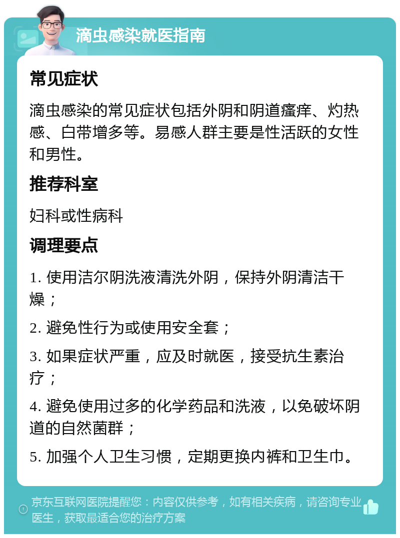 滴虫感染就医指南 常见症状 滴虫感染的常见症状包括外阴和阴道瘙痒、灼热感、白带增多等。易感人群主要是性活跃的女性和男性。 推荐科室 妇科或性病科 调理要点 1. 使用洁尔阴洗液清洗外阴，保持外阴清洁干燥； 2. 避免性行为或使用安全套； 3. 如果症状严重，应及时就医，接受抗生素治疗； 4. 避免使用过多的化学药品和洗液，以免破坏阴道的自然菌群； 5. 加强个人卫生习惯，定期更换内裤和卫生巾。