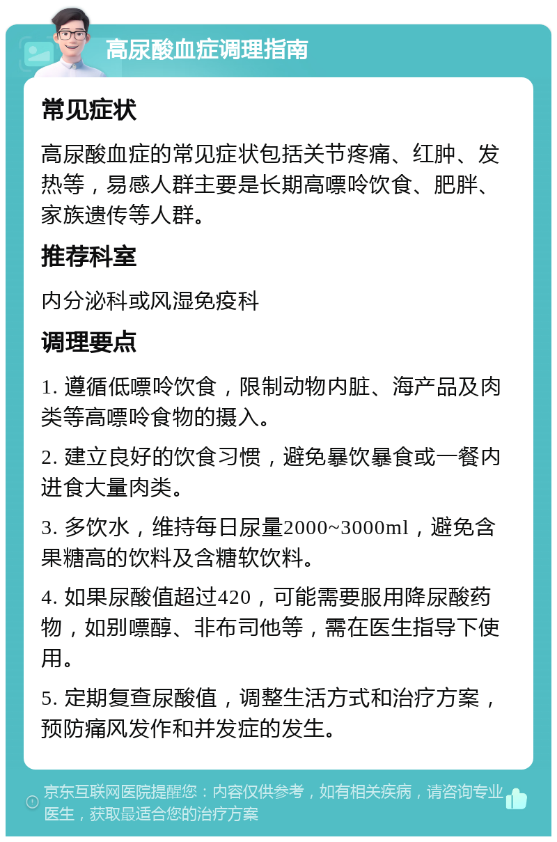 高尿酸血症调理指南 常见症状 高尿酸血症的常见症状包括关节疼痛、红肿、发热等，易感人群主要是长期高嘌呤饮食、肥胖、家族遗传等人群。 推荐科室 内分泌科或风湿免疫科 调理要点 1. 遵循低嘌呤饮食，限制动物内脏、海产品及肉类等高嘌呤食物的摄入。 2. 建立良好的饮食习惯，避免暴饮暴食或一餐内进食大量肉类。 3. 多饮水，维持每日尿量2000~3000ml，避免含果糖高的饮料及含糖软饮料。 4. 如果尿酸值超过420，可能需要服用降尿酸药物，如别嘌醇、非布司他等，需在医生指导下使用。 5. 定期复查尿酸值，调整生活方式和治疗方案，预防痛风发作和并发症的发生。