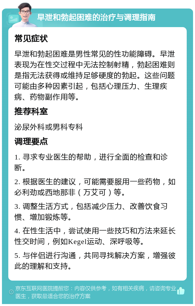 早泄和勃起困难的治疗与调理指南 常见症状 早泄和勃起困难是男性常见的性功能障碍。早泄表现为在性交过程中无法控制射精，勃起困难则是指无法获得或维持足够硬度的勃起。这些问题可能由多种因素引起，包括心理压力、生理疾病、药物副作用等。 推荐科室 泌尿外科或男科专科 调理要点 1. 寻求专业医生的帮助，进行全面的检查和诊断。 2. 根据医生的建议，可能需要服用一些药物，如必利劲或西地那非（万艾可）等。 3. 调整生活方式，包括减少压力、改善饮食习惯、增加锻炼等。 4. 在性生活中，尝试使用一些技巧和方法来延长性交时间，例如Kegel运动、深呼吸等。 5. 与伴侣进行沟通，共同寻找解决方案，增强彼此的理解和支持。