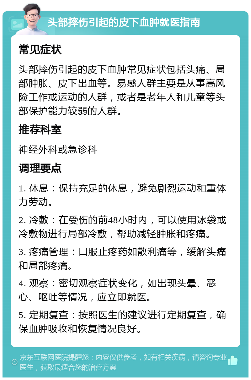 头部摔伤引起的皮下血肿就医指南 常见症状 头部摔伤引起的皮下血肿常见症状包括头痛、局部肿胀、皮下出血等。易感人群主要是从事高风险工作或运动的人群，或者是老年人和儿童等头部保护能力较弱的人群。 推荐科室 神经外科或急诊科 调理要点 1. 休息：保持充足的休息，避免剧烈运动和重体力劳动。 2. 冷敷：在受伤的前48小时内，可以使用冰袋或冷敷物进行局部冷敷，帮助减轻肿胀和疼痛。 3. 疼痛管理：口服止疼药如散利痛等，缓解头痛和局部疼痛。 4. 观察：密切观察症状变化，如出现头晕、恶心、呕吐等情况，应立即就医。 5. 定期复查：按照医生的建议进行定期复查，确保血肿吸收和恢复情况良好。