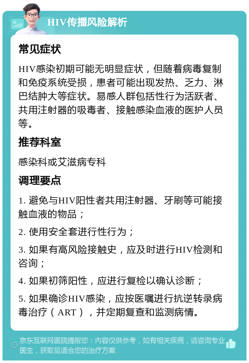 HIV传播风险解析 常见症状 HIV感染初期可能无明显症状，但随着病毒复制和免疫系统受损，患者可能出现发热、乏力、淋巴结肿大等症状。易感人群包括性行为活跃者、共用注射器的吸毒者、接触感染血液的医护人员等。 推荐科室 感染科或艾滋病专科 调理要点 1. 避免与HIV阳性者共用注射器、牙刷等可能接触血液的物品； 2. 使用安全套进行性行为； 3. 如果有高风险接触史，应及时进行HIV检测和咨询； 4. 如果初筛阳性，应进行复检以确认诊断； 5. 如果确诊HIV感染，应按医嘱进行抗逆转录病毒治疗（ART），并定期复查和监测病情。