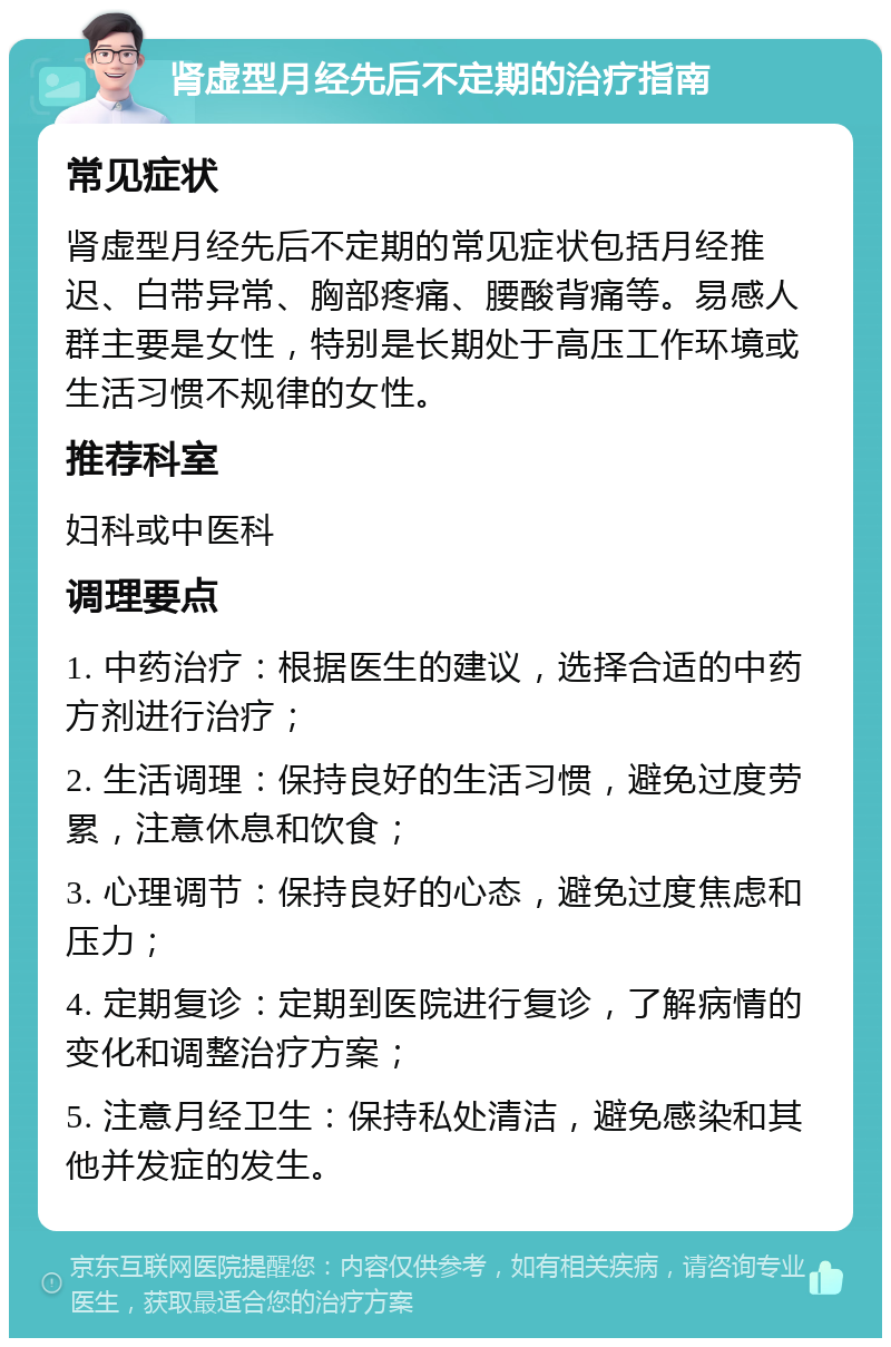 肾虚型月经先后不定期的治疗指南 常见症状 肾虚型月经先后不定期的常见症状包括月经推迟、白带异常、胸部疼痛、腰酸背痛等。易感人群主要是女性，特别是长期处于高压工作环境或生活习惯不规律的女性。 推荐科室 妇科或中医科 调理要点 1. 中药治疗：根据医生的建议，选择合适的中药方剂进行治疗； 2. 生活调理：保持良好的生活习惯，避免过度劳累，注意休息和饮食； 3. 心理调节：保持良好的心态，避免过度焦虑和压力； 4. 定期复诊：定期到医院进行复诊，了解病情的变化和调整治疗方案； 5. 注意月经卫生：保持私处清洁，避免感染和其他并发症的发生。