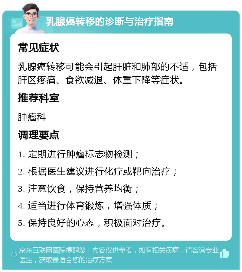 乳腺癌转移的诊断与治疗指南 常见症状 乳腺癌转移可能会引起肝脏和肺部的不适，包括肝区疼痛、食欲减退、体重下降等症状。 推荐科室 肿瘤科 调理要点 1. 定期进行肿瘤标志物检测； 2. 根据医生建议进行化疗或靶向治疗； 3. 注意饮食，保持营养均衡； 4. 适当进行体育锻炼，增强体质； 5. 保持良好的心态，积极面对治疗。