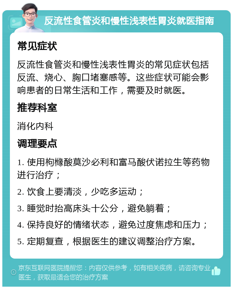 反流性食管炎和慢性浅表性胃炎就医指南 常见症状 反流性食管炎和慢性浅表性胃炎的常见症状包括反流、烧心、胸口堵塞感等。这些症状可能会影响患者的日常生活和工作，需要及时就医。 推荐科室 消化内科 调理要点 1. 使用枸橼酸莫沙必利和富马酸伏诺拉生等药物进行治疗； 2. 饮食上要清淡，少吃多运动； 3. 睡觉时抬高床头十公分，避免躺着； 4. 保持良好的情绪状态，避免过度焦虑和压力； 5. 定期复查，根据医生的建议调整治疗方案。