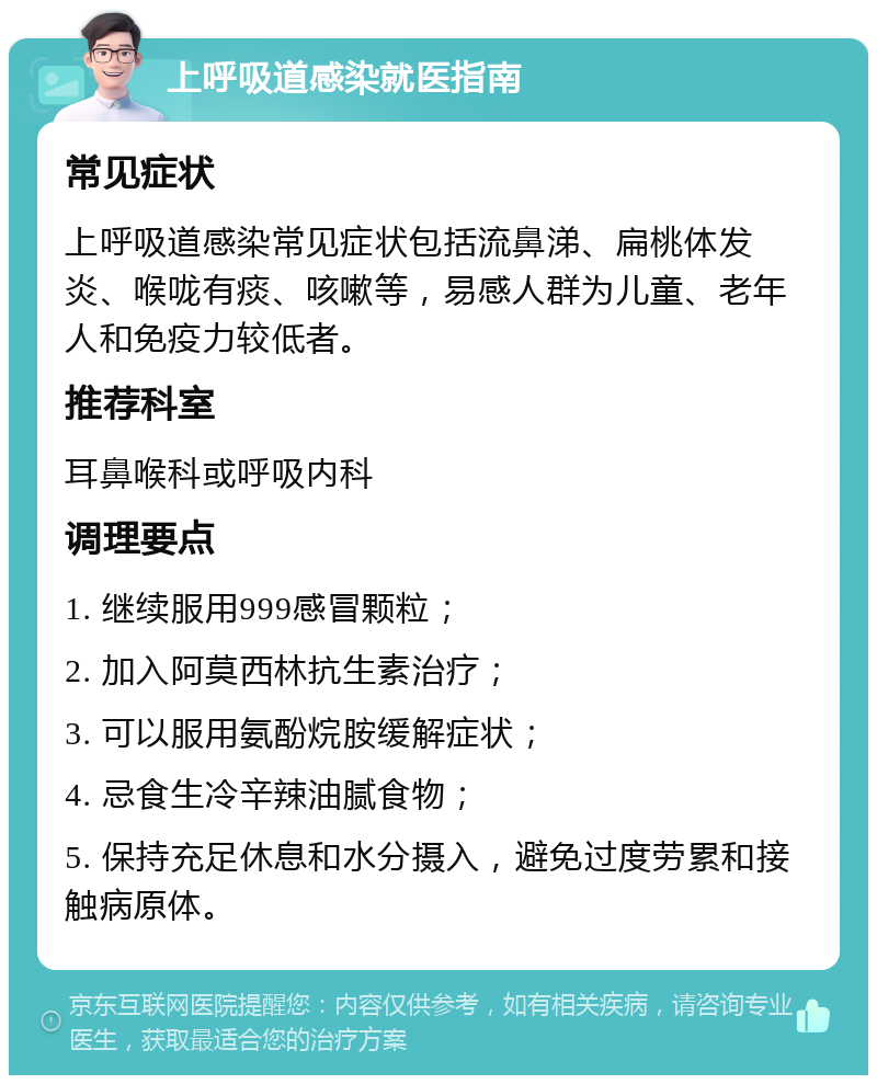 上呼吸道感染就医指南 常见症状 上呼吸道感染常见症状包括流鼻涕、扁桃体发炎、喉咙有痰、咳嗽等，易感人群为儿童、老年人和免疫力较低者。 推荐科室 耳鼻喉科或呼吸内科 调理要点 1. 继续服用999感冒颗粒； 2. 加入阿莫西林抗生素治疗； 3. 可以服用氨酚烷胺缓解症状； 4. 忌食生冷辛辣油腻食物； 5. 保持充足休息和水分摄入，避免过度劳累和接触病原体。