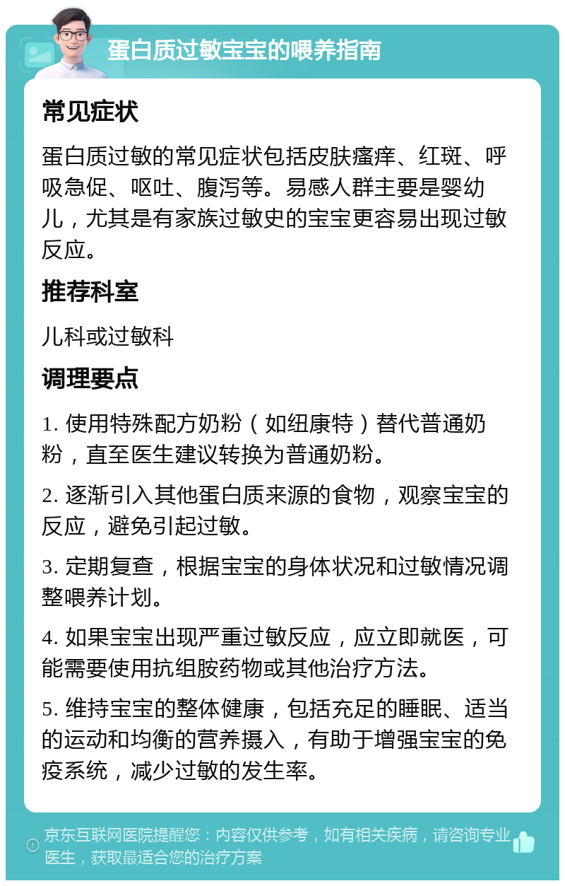 蛋白质过敏宝宝的喂养指南 常见症状 蛋白质过敏的常见症状包括皮肤瘙痒、红斑、呼吸急促、呕吐、腹泻等。易感人群主要是婴幼儿，尤其是有家族过敏史的宝宝更容易出现过敏反应。 推荐科室 儿科或过敏科 调理要点 1. 使用特殊配方奶粉（如纽康特）替代普通奶粉，直至医生建议转换为普通奶粉。 2. 逐渐引入其他蛋白质来源的食物，观察宝宝的反应，避免引起过敏。 3. 定期复查，根据宝宝的身体状况和过敏情况调整喂养计划。 4. 如果宝宝出现严重过敏反应，应立即就医，可能需要使用抗组胺药物或其他治疗方法。 5. 维持宝宝的整体健康，包括充足的睡眠、适当的运动和均衡的营养摄入，有助于增强宝宝的免疫系统，减少过敏的发生率。