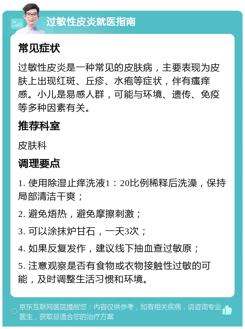 过敏性皮炎就医指南 常见症状 过敏性皮炎是一种常见的皮肤病，主要表现为皮肤上出现红斑、丘疹、水疱等症状，伴有瘙痒感。小儿是易感人群，可能与环境、遗传、免疫等多种因素有关。 推荐科室 皮肤科 调理要点 1. 使用除湿止痒洗液1：20比例稀释后洗澡，保持局部清洁干爽； 2. 避免焐热，避免摩擦刺激； 3. 可以涂抹炉甘石，一天3次； 4. 如果反复发作，建议线下抽血查过敏原； 5. 注意观察是否有食物或衣物接触性过敏的可能，及时调整生活习惯和环境。