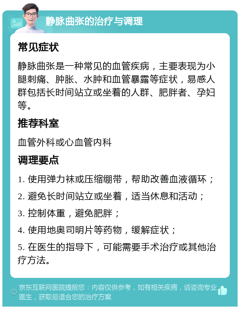 静脉曲张的治疗与调理 常见症状 静脉曲张是一种常见的血管疾病，主要表现为小腿刺痛、肿胀、水肿和血管暴露等症状，易感人群包括长时间站立或坐着的人群、肥胖者、孕妇等。 推荐科室 血管外科或心血管内科 调理要点 1. 使用弹力袜或压缩绷带，帮助改善血液循环； 2. 避免长时间站立或坐着，适当休息和活动； 3. 控制体重，避免肥胖； 4. 使用地奥司明片等药物，缓解症状； 5. 在医生的指导下，可能需要手术治疗或其他治疗方法。