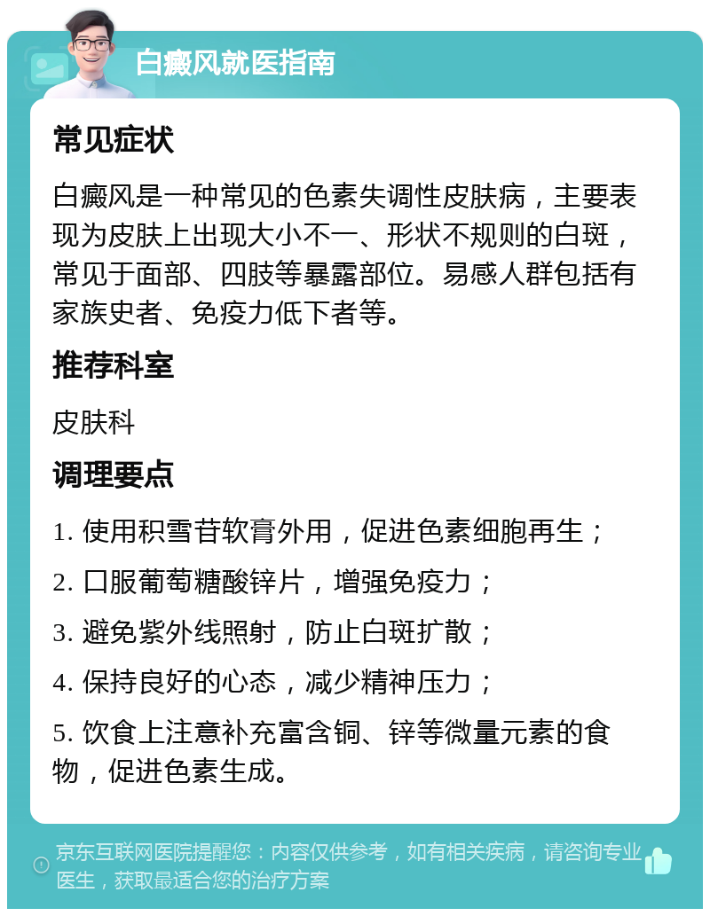 白癜风就医指南 常见症状 白癜风是一种常见的色素失调性皮肤病，主要表现为皮肤上出现大小不一、形状不规则的白斑，常见于面部、四肢等暴露部位。易感人群包括有家族史者、免疫力低下者等。 推荐科室 皮肤科 调理要点 1. 使用积雪苷软膏外用，促进色素细胞再生； 2. 口服葡萄糖酸锌片，增强免疫力； 3. 避免紫外线照射，防止白斑扩散； 4. 保持良好的心态，减少精神压力； 5. 饮食上注意补充富含铜、锌等微量元素的食物，促进色素生成。