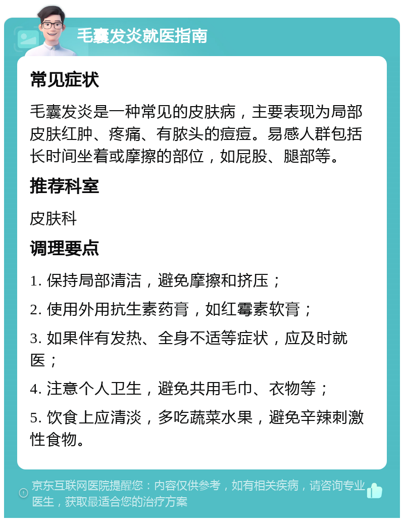 毛囊发炎就医指南 常见症状 毛囊发炎是一种常见的皮肤病，主要表现为局部皮肤红肿、疼痛、有脓头的痘痘。易感人群包括长时间坐着或摩擦的部位，如屁股、腿部等。 推荐科室 皮肤科 调理要点 1. 保持局部清洁，避免摩擦和挤压； 2. 使用外用抗生素药膏，如红霉素软膏； 3. 如果伴有发热、全身不适等症状，应及时就医； 4. 注意个人卫生，避免共用毛巾、衣物等； 5. 饮食上应清淡，多吃蔬菜水果，避免辛辣刺激性食物。