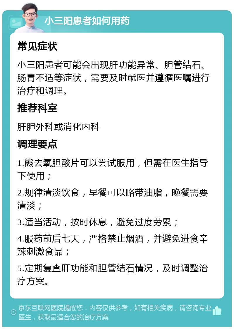 小三阳患者如何用药 常见症状 小三阳患者可能会出现肝功能异常、胆管结石、肠胃不适等症状，需要及时就医并遵循医嘱进行治疗和调理。 推荐科室 肝胆外科或消化内科 调理要点 1.熊去氧胆酸片可以尝试服用，但需在医生指导下使用； 2.规律清淡饮食，早餐可以略带油脂，晚餐需要清淡； 3.适当活动，按时休息，避免过度劳累； 4.服药前后七天，严格禁止烟酒，并避免进食辛辣刺激食品； 5.定期复查肝功能和胆管结石情况，及时调整治疗方案。