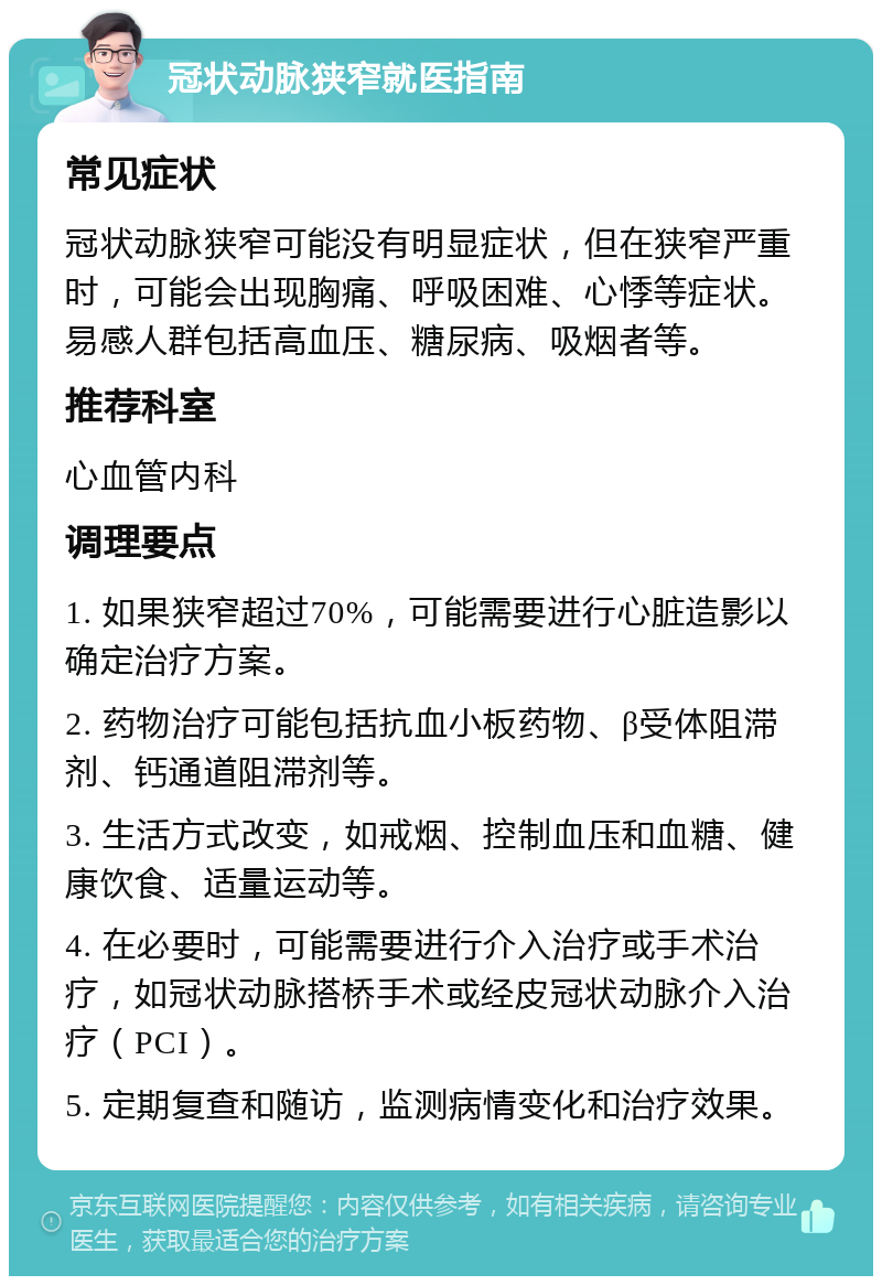 冠状动脉狭窄就医指南 常见症状 冠状动脉狭窄可能没有明显症状，但在狭窄严重时，可能会出现胸痛、呼吸困难、心悸等症状。易感人群包括高血压、糖尿病、吸烟者等。 推荐科室 心血管内科 调理要点 1. 如果狭窄超过70%，可能需要进行心脏造影以确定治疗方案。 2. 药物治疗可能包括抗血小板药物、β受体阻滞剂、钙通道阻滞剂等。 3. 生活方式改变，如戒烟、控制血压和血糖、健康饮食、适量运动等。 4. 在必要时，可能需要进行介入治疗或手术治疗，如冠状动脉搭桥手术或经皮冠状动脉介入治疗（PCI）。 5. 定期复查和随访，监测病情变化和治疗效果。