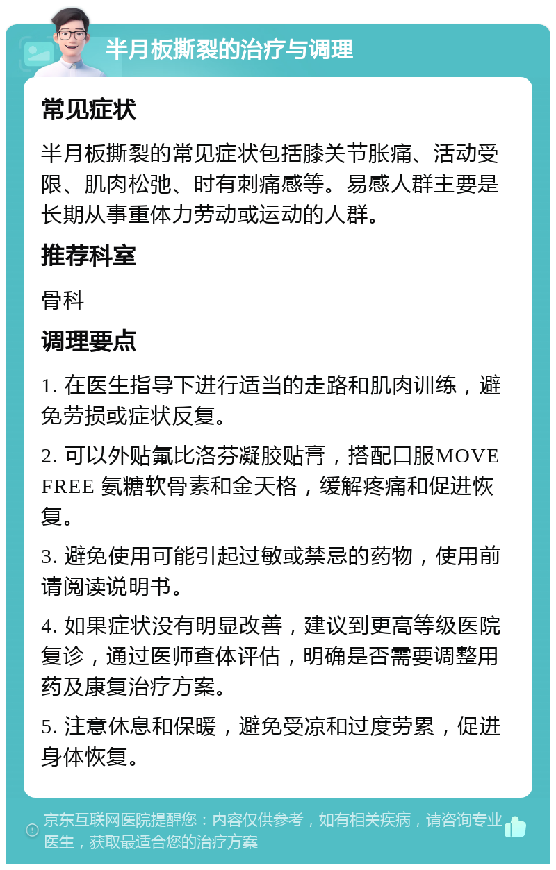 半月板撕裂的治疗与调理 常见症状 半月板撕裂的常见症状包括膝关节胀痛、活动受限、肌肉松弛、时有刺痛感等。易感人群主要是长期从事重体力劳动或运动的人群。 推荐科室 骨科 调理要点 1. 在医生指导下进行适当的走路和肌肉训练，避免劳损或症状反复。 2. 可以外贴氟比洛芬凝胶贴膏，搭配口服MOVE FREE 氨糖软骨素和金天格，缓解疼痛和促进恢复。 3. 避免使用可能引起过敏或禁忌的药物，使用前请阅读说明书。 4. 如果症状没有明显改善，建议到更高等级医院复诊，通过医师查体评估，明确是否需要调整用药及康复治疗方案。 5. 注意休息和保暖，避免受凉和过度劳累，促进身体恢复。