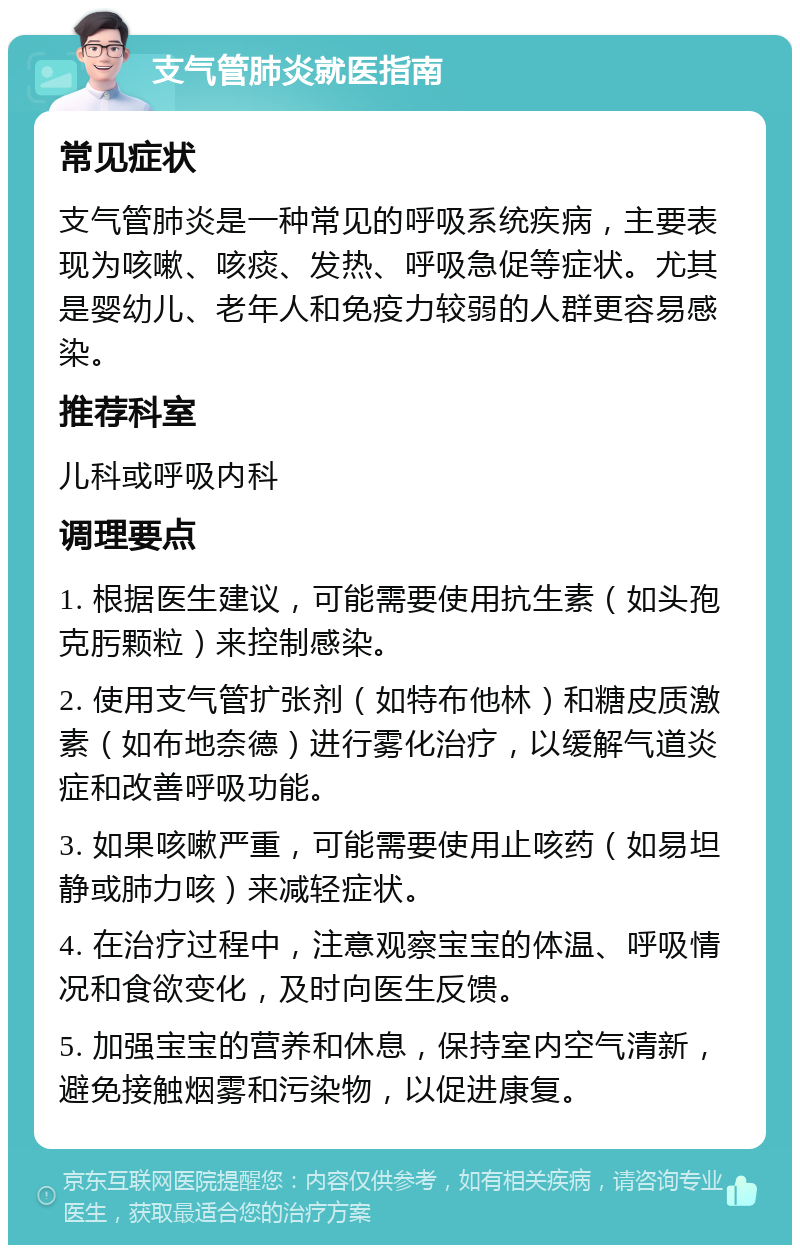 支气管肺炎就医指南 常见症状 支气管肺炎是一种常见的呼吸系统疾病，主要表现为咳嗽、咳痰、发热、呼吸急促等症状。尤其是婴幼儿、老年人和免疫力较弱的人群更容易感染。 推荐科室 儿科或呼吸内科 调理要点 1. 根据医生建议，可能需要使用抗生素（如头孢克肟颗粒）来控制感染。 2. 使用支气管扩张剂（如特布他林）和糖皮质激素（如布地奈德）进行雾化治疗，以缓解气道炎症和改善呼吸功能。 3. 如果咳嗽严重，可能需要使用止咳药（如易坦静或肺力咳）来减轻症状。 4. 在治疗过程中，注意观察宝宝的体温、呼吸情况和食欲变化，及时向医生反馈。 5. 加强宝宝的营养和休息，保持室内空气清新，避免接触烟雾和污染物，以促进康复。