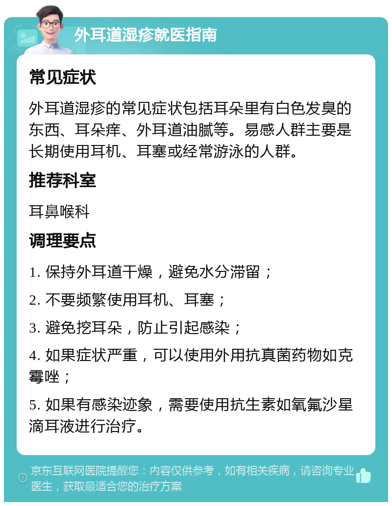 外耳道湿疹就医指南 常见症状 外耳道湿疹的常见症状包括耳朵里有白色发臭的东西、耳朵痒、外耳道油腻等。易感人群主要是长期使用耳机、耳塞或经常游泳的人群。 推荐科室 耳鼻喉科 调理要点 1. 保持外耳道干燥，避免水分滞留； 2. 不要频繁使用耳机、耳塞； 3. 避免挖耳朵，防止引起感染； 4. 如果症状严重，可以使用外用抗真菌药物如克霉唑； 5. 如果有感染迹象，需要使用抗生素如氧氟沙星滴耳液进行治疗。