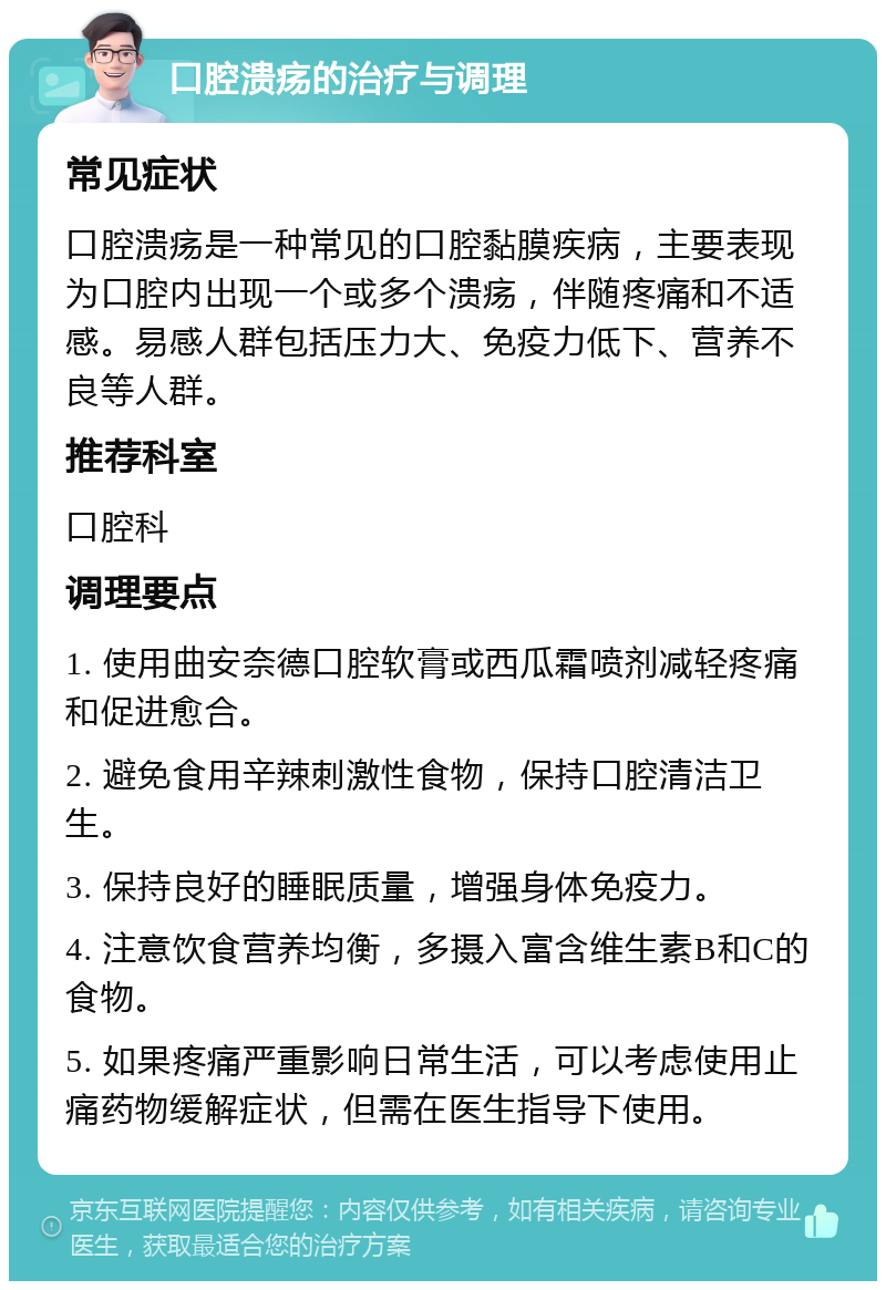 口腔溃疡的治疗与调理 常见症状 口腔溃疡是一种常见的口腔黏膜疾病，主要表现为口腔内出现一个或多个溃疡，伴随疼痛和不适感。易感人群包括压力大、免疫力低下、营养不良等人群。 推荐科室 口腔科 调理要点 1. 使用曲安奈德口腔软膏或西瓜霜喷剂减轻疼痛和促进愈合。 2. 避免食用辛辣刺激性食物，保持口腔清洁卫生。 3. 保持良好的睡眠质量，增强身体免疫力。 4. 注意饮食营养均衡，多摄入富含维生素B和C的食物。 5. 如果疼痛严重影响日常生活，可以考虑使用止痛药物缓解症状，但需在医生指导下使用。