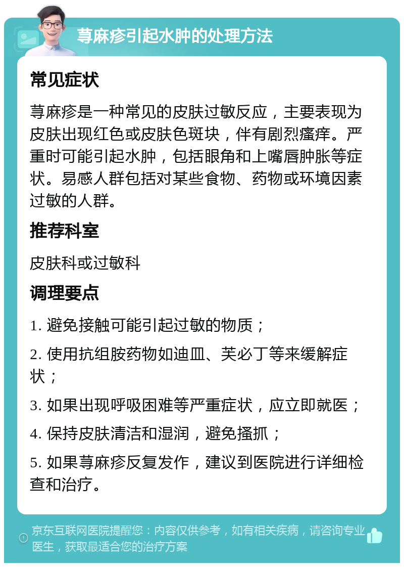 荨麻疹引起水肿的处理方法 常见症状 荨麻疹是一种常见的皮肤过敏反应，主要表现为皮肤出现红色或皮肤色斑块，伴有剧烈瘙痒。严重时可能引起水肿，包括眼角和上嘴唇肿胀等症状。易感人群包括对某些食物、药物或环境因素过敏的人群。 推荐科室 皮肤科或过敏科 调理要点 1. 避免接触可能引起过敏的物质； 2. 使用抗组胺药物如迪皿、芙必丁等来缓解症状； 3. 如果出现呼吸困难等严重症状，应立即就医； 4. 保持皮肤清洁和湿润，避免搔抓； 5. 如果荨麻疹反复发作，建议到医院进行详细检查和治疗。