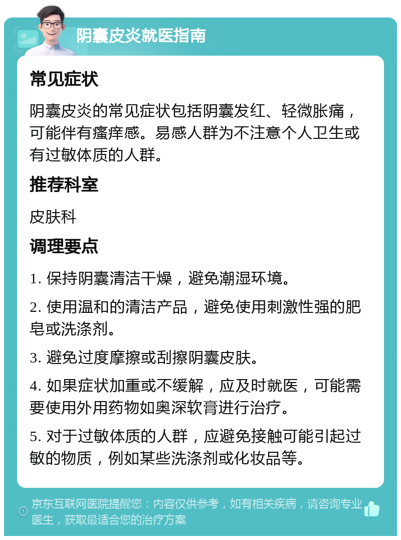 阴囊皮炎就医指南 常见症状 阴囊皮炎的常见症状包括阴囊发红、轻微胀痛，可能伴有瘙痒感。易感人群为不注意个人卫生或有过敏体质的人群。 推荐科室 皮肤科 调理要点 1. 保持阴囊清洁干燥，避免潮湿环境。 2. 使用温和的清洁产品，避免使用刺激性强的肥皂或洗涤剂。 3. 避免过度摩擦或刮擦阴囊皮肤。 4. 如果症状加重或不缓解，应及时就医，可能需要使用外用药物如奥深软膏进行治疗。 5. 对于过敏体质的人群，应避免接触可能引起过敏的物质，例如某些洗涤剂或化妆品等。