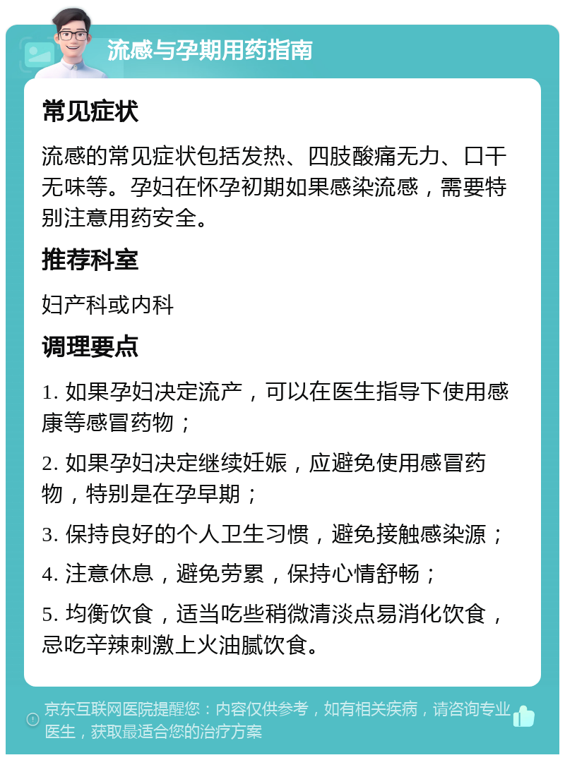 流感与孕期用药指南 常见症状 流感的常见症状包括发热、四肢酸痛无力、口干无味等。孕妇在怀孕初期如果感染流感，需要特别注意用药安全。 推荐科室 妇产科或内科 调理要点 1. 如果孕妇决定流产，可以在医生指导下使用感康等感冒药物； 2. 如果孕妇决定继续妊娠，应避免使用感冒药物，特别是在孕早期； 3. 保持良好的个人卫生习惯，避免接触感染源； 4. 注意休息，避免劳累，保持心情舒畅； 5. 均衡饮食，适当吃些稍微清淡点易消化饮食，忌吃辛辣刺激上火油腻饮食。