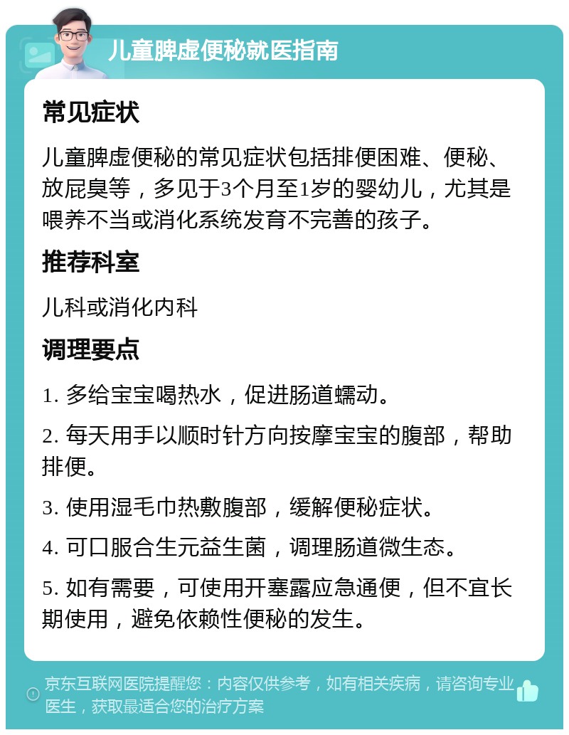 儿童脾虚便秘就医指南 常见症状 儿童脾虚便秘的常见症状包括排便困难、便秘、放屁臭等，多见于3个月至1岁的婴幼儿，尤其是喂养不当或消化系统发育不完善的孩子。 推荐科室 儿科或消化内科 调理要点 1. 多给宝宝喝热水，促进肠道蠕动。 2. 每天用手以顺时针方向按摩宝宝的腹部，帮助排便。 3. 使用湿毛巾热敷腹部，缓解便秘症状。 4. 可口服合生元益生菌，调理肠道微生态。 5. 如有需要，可使用开塞露应急通便，但不宜长期使用，避免依赖性便秘的发生。