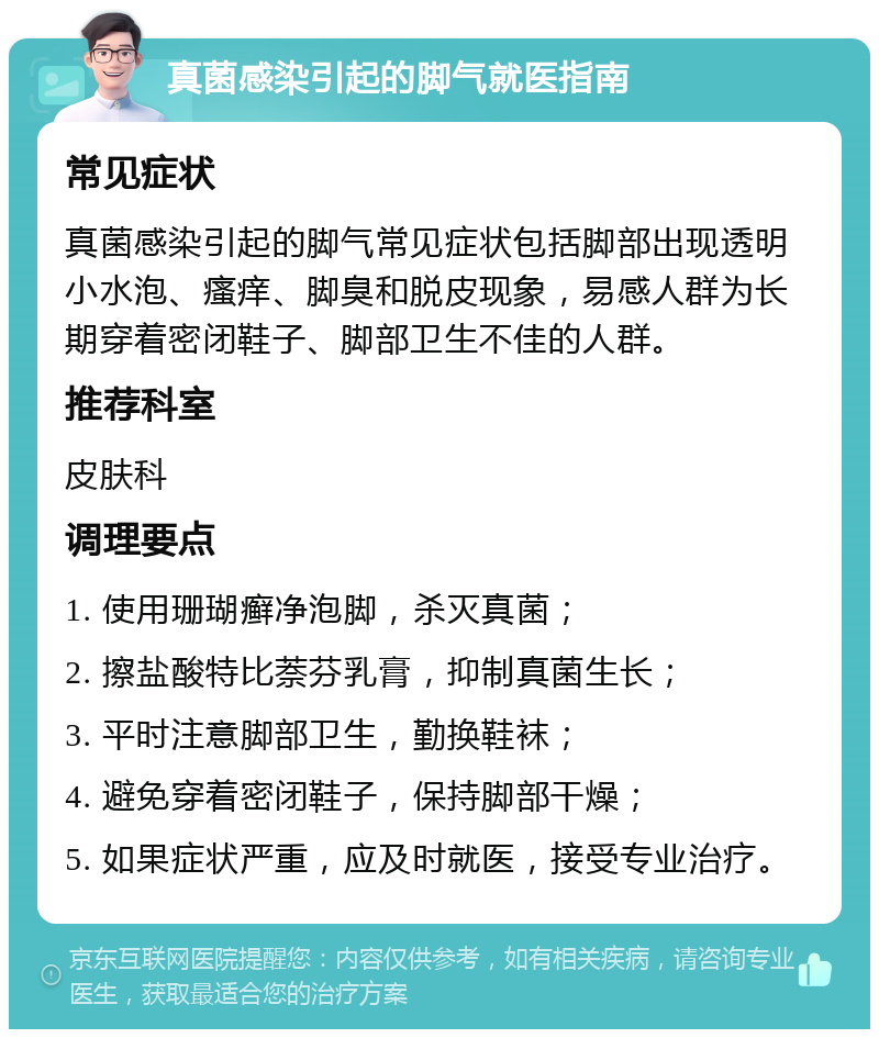 真菌感染引起的脚气就医指南 常见症状 真菌感染引起的脚气常见症状包括脚部出现透明小水泡、瘙痒、脚臭和脱皮现象，易感人群为长期穿着密闭鞋子、脚部卫生不佳的人群。 推荐科室 皮肤科 调理要点 1. 使用珊瑚癣净泡脚，杀灭真菌； 2. 擦盐酸特比萘芬乳膏，抑制真菌生长； 3. 平时注意脚部卫生，勤换鞋袜； 4. 避免穿着密闭鞋子，保持脚部干燥； 5. 如果症状严重，应及时就医，接受专业治疗。