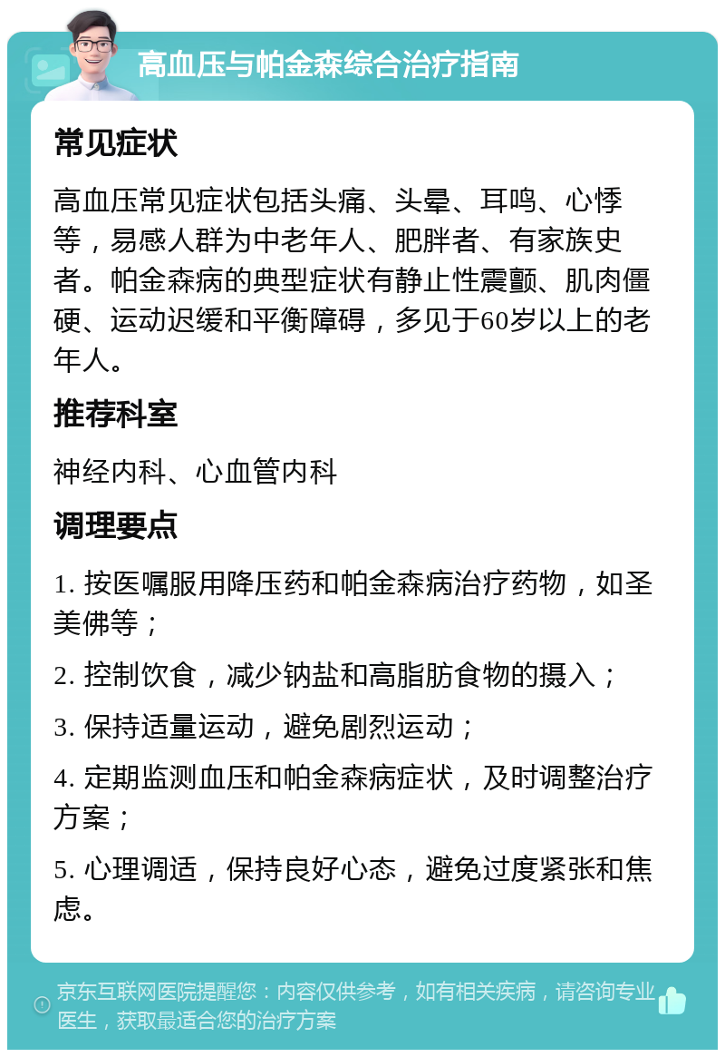 高血压与帕金森综合治疗指南 常见症状 高血压常见症状包括头痛、头晕、耳鸣、心悸等，易感人群为中老年人、肥胖者、有家族史者。帕金森病的典型症状有静止性震颤、肌肉僵硬、运动迟缓和平衡障碍，多见于60岁以上的老年人。 推荐科室 神经内科、心血管内科 调理要点 1. 按医嘱服用降压药和帕金森病治疗药物，如圣美佛等； 2. 控制饮食，减少钠盐和高脂肪食物的摄入； 3. 保持适量运动，避免剧烈运动； 4. 定期监测血压和帕金森病症状，及时调整治疗方案； 5. 心理调适，保持良好心态，避免过度紧张和焦虑。