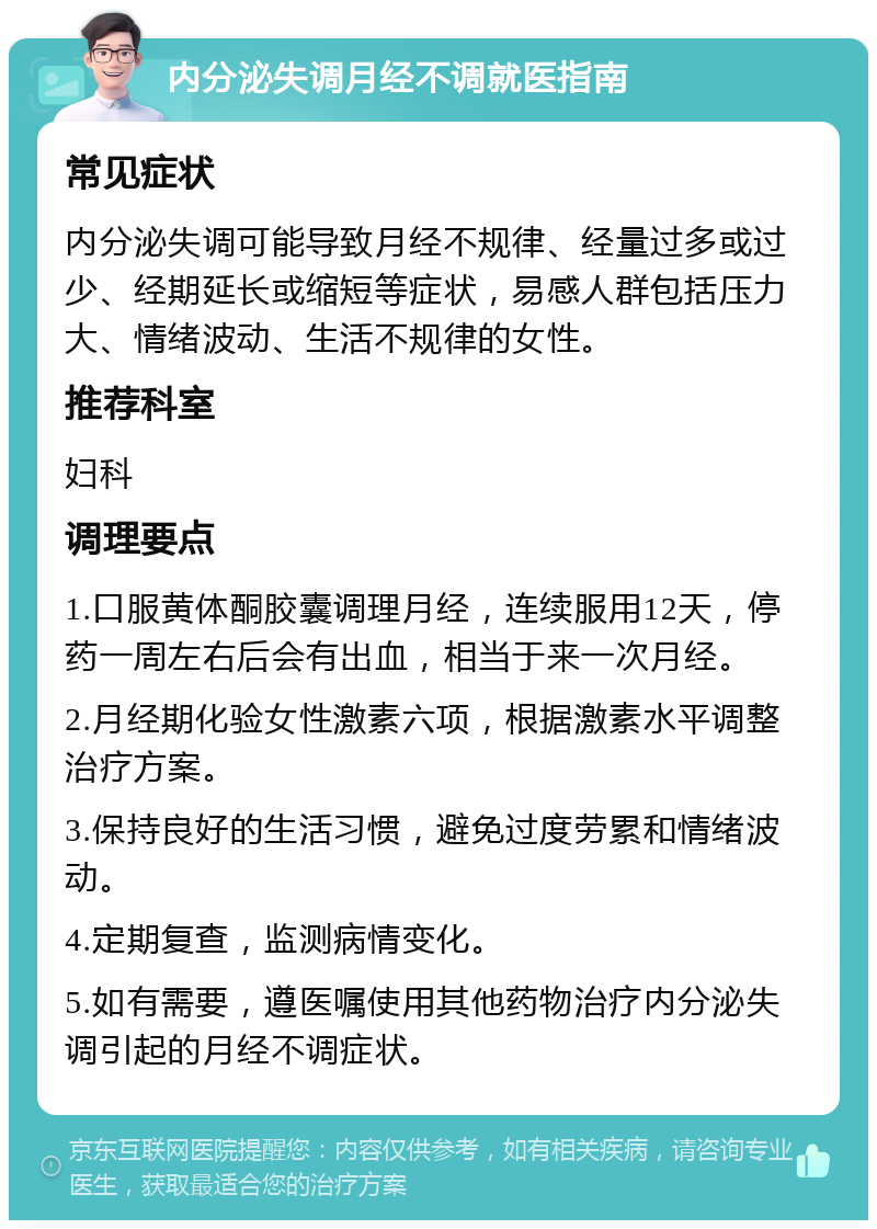 内分泌失调月经不调就医指南 常见症状 内分泌失调可能导致月经不规律、经量过多或过少、经期延长或缩短等症状，易感人群包括压力大、情绪波动、生活不规律的女性。 推荐科室 妇科 调理要点 1.口服黄体酮胶囊调理月经，连续服用12天，停药一周左右后会有出血，相当于来一次月经。 2.月经期化验女性激素六项，根据激素水平调整治疗方案。 3.保持良好的生活习惯，避免过度劳累和情绪波动。 4.定期复查，监测病情变化。 5.如有需要，遵医嘱使用其他药物治疗内分泌失调引起的月经不调症状。