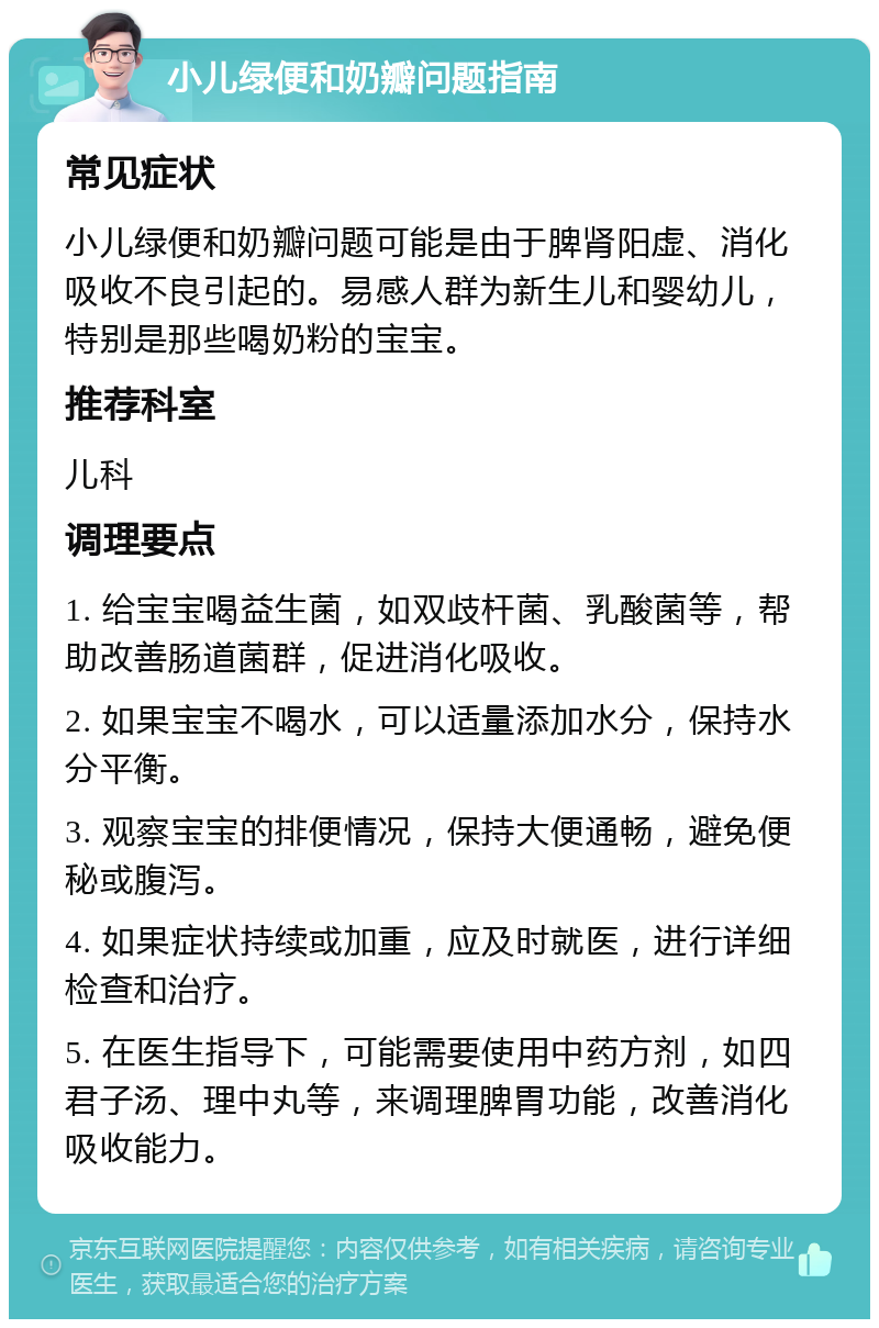 小儿绿便和奶瓣问题指南 常见症状 小儿绿便和奶瓣问题可能是由于脾肾阳虚、消化吸收不良引起的。易感人群为新生儿和婴幼儿，特别是那些喝奶粉的宝宝。 推荐科室 儿科 调理要点 1. 给宝宝喝益生菌，如双歧杆菌、乳酸菌等，帮助改善肠道菌群，促进消化吸收。 2. 如果宝宝不喝水，可以适量添加水分，保持水分平衡。 3. 观察宝宝的排便情况，保持大便通畅，避免便秘或腹泻。 4. 如果症状持续或加重，应及时就医，进行详细检查和治疗。 5. 在医生指导下，可能需要使用中药方剂，如四君子汤、理中丸等，来调理脾胃功能，改善消化吸收能力。