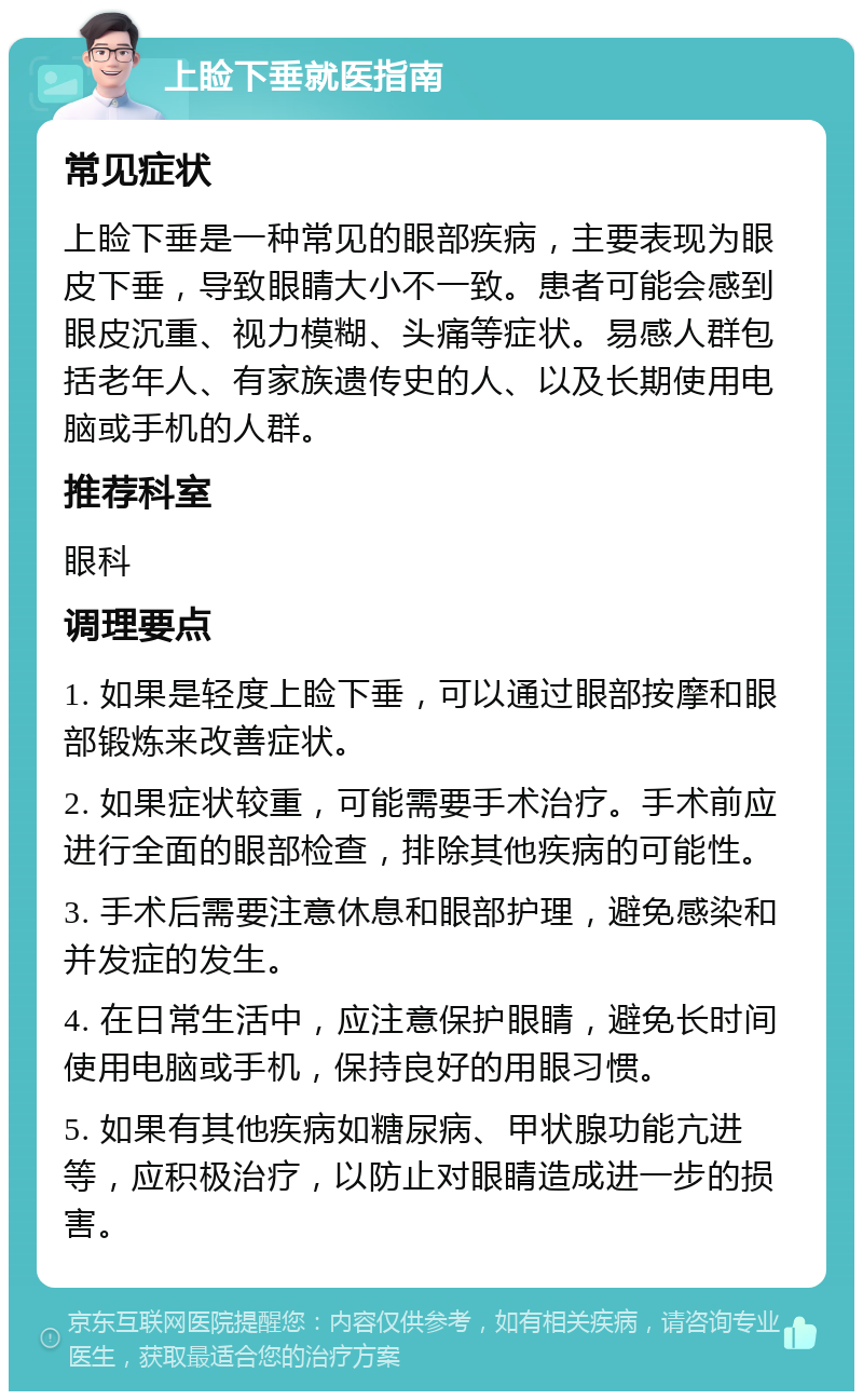 上睑下垂就医指南 常见症状 上睑下垂是一种常见的眼部疾病，主要表现为眼皮下垂，导致眼睛大小不一致。患者可能会感到眼皮沉重、视力模糊、头痛等症状。易感人群包括老年人、有家族遗传史的人、以及长期使用电脑或手机的人群。 推荐科室 眼科 调理要点 1. 如果是轻度上睑下垂，可以通过眼部按摩和眼部锻炼来改善症状。 2. 如果症状较重，可能需要手术治疗。手术前应进行全面的眼部检查，排除其他疾病的可能性。 3. 手术后需要注意休息和眼部护理，避免感染和并发症的发生。 4. 在日常生活中，应注意保护眼睛，避免长时间使用电脑或手机，保持良好的用眼习惯。 5. 如果有其他疾病如糖尿病、甲状腺功能亢进等，应积极治疗，以防止对眼睛造成进一步的损害。