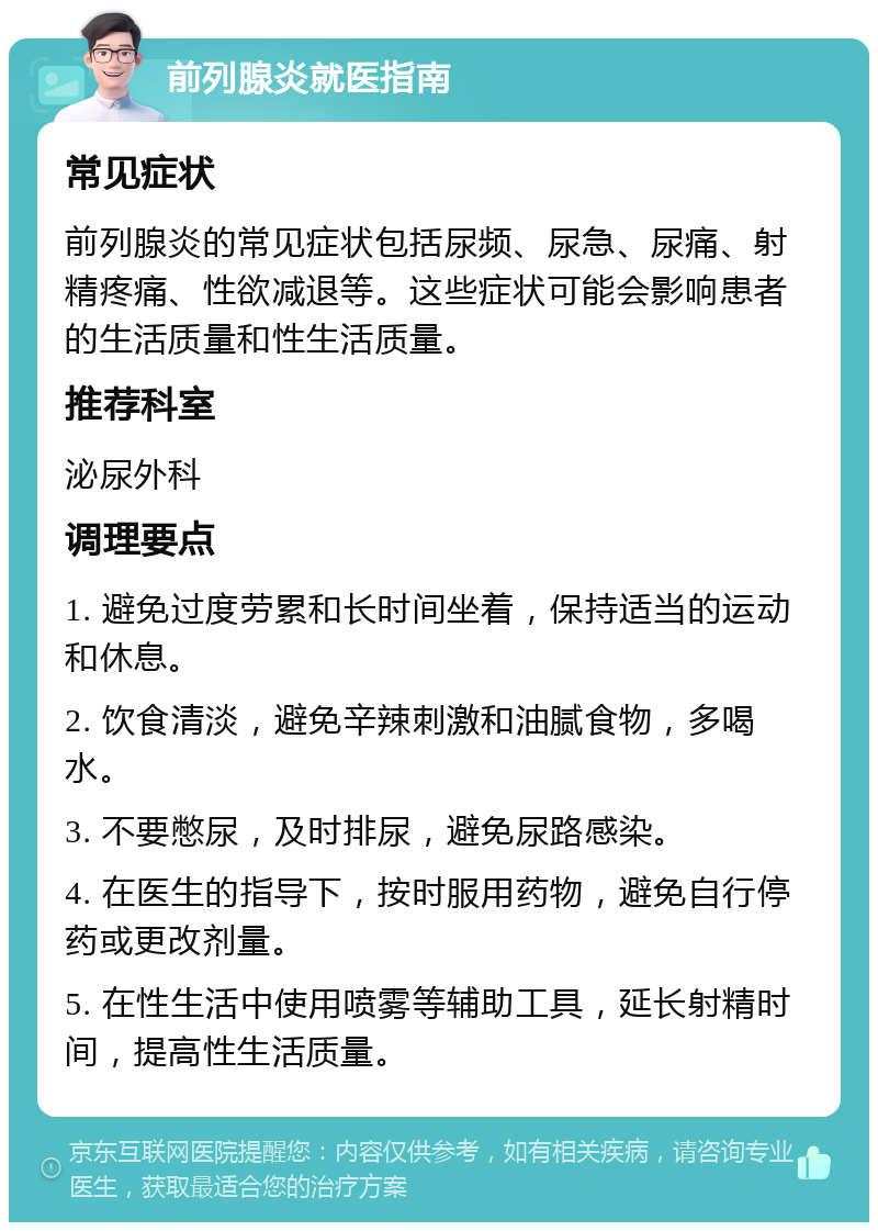 前列腺炎就医指南 常见症状 前列腺炎的常见症状包括尿频、尿急、尿痛、射精疼痛、性欲减退等。这些症状可能会影响患者的生活质量和性生活质量。 推荐科室 泌尿外科 调理要点 1. 避免过度劳累和长时间坐着，保持适当的运动和休息。 2. 饮食清淡，避免辛辣刺激和油腻食物，多喝水。 3. 不要憋尿，及时排尿，避免尿路感染。 4. 在医生的指导下，按时服用药物，避免自行停药或更改剂量。 5. 在性生活中使用喷雾等辅助工具，延长射精时间，提高性生活质量。