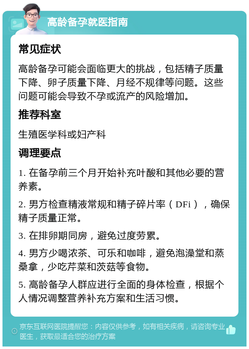 高龄备孕就医指南 常见症状 高龄备孕可能会面临更大的挑战，包括精子质量下降、卵子质量下降、月经不规律等问题。这些问题可能会导致不孕或流产的风险增加。 推荐科室 生殖医学科或妇产科 调理要点 1. 在备孕前三个月开始补充叶酸和其他必要的营养素。 2. 男方检查精液常规和精子碎片率（DFi），确保精子质量正常。 3. 在排卵期同房，避免过度劳累。 4. 男方少喝浓茶、可乐和咖啡，避免泡澡堂和蒸桑拿，少吃芹菜和茨菇等食物。 5. 高龄备孕人群应进行全面的身体检查，根据个人情况调整营养补充方案和生活习惯。