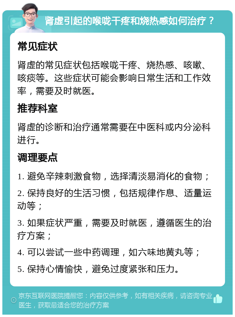 肾虚引起的喉咙干疼和烧热感如何治疗？ 常见症状 肾虚的常见症状包括喉咙干疼、烧热感、咳嗽、咳痰等。这些症状可能会影响日常生活和工作效率，需要及时就医。 推荐科室 肾虚的诊断和治疗通常需要在中医科或内分泌科进行。 调理要点 1. 避免辛辣刺激食物，选择清淡易消化的食物； 2. 保持良好的生活习惯，包括规律作息、适量运动等； 3. 如果症状严重，需要及时就医，遵循医生的治疗方案； 4. 可以尝试一些中药调理，如六味地黄丸等； 5. 保持心情愉快，避免过度紧张和压力。