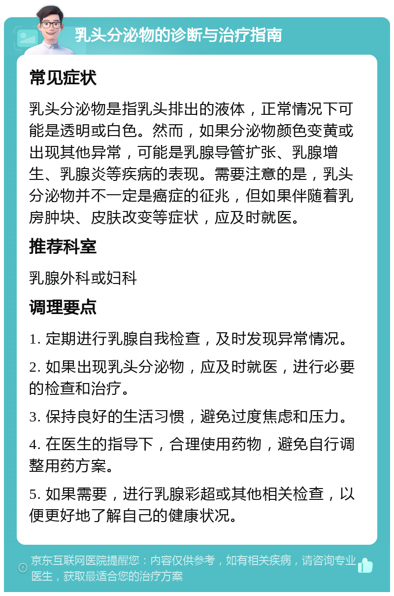 乳头分泌物的诊断与治疗指南 常见症状 乳头分泌物是指乳头排出的液体，正常情况下可能是透明或白色。然而，如果分泌物颜色变黄或出现其他异常，可能是乳腺导管扩张、乳腺增生、乳腺炎等疾病的表现。需要注意的是，乳头分泌物并不一定是癌症的征兆，但如果伴随着乳房肿块、皮肤改变等症状，应及时就医。 推荐科室 乳腺外科或妇科 调理要点 1. 定期进行乳腺自我检查，及时发现异常情况。 2. 如果出现乳头分泌物，应及时就医，进行必要的检查和治疗。 3. 保持良好的生活习惯，避免过度焦虑和压力。 4. 在医生的指导下，合理使用药物，避免自行调整用药方案。 5. 如果需要，进行乳腺彩超或其他相关检查，以便更好地了解自己的健康状况。