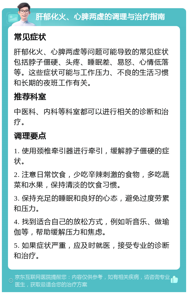 肝郁化火、心脾两虚的调理与治疗指南 常见症状 肝郁化火、心脾两虚等问题可能导致的常见症状包括脖子僵硬、头疼、睡眠差、易怒、心情低落等。这些症状可能与工作压力、不良的生活习惯和长期的夜班工作有关。 推荐科室 中医科、内科等科室都可以进行相关的诊断和治疗。 调理要点 1. 使用颈椎牵引器进行牵引，缓解脖子僵硬的症状。 2. 注意日常饮食，少吃辛辣刺激的食物，多吃蔬菜和水果，保持清淡的饮食习惯。 3. 保持充足的睡眠和良好的心态，避免过度劳累和压力。 4. 找到适合自己的放松方式，例如听音乐、做瑜伽等，帮助缓解压力和焦虑。 5. 如果症状严重，应及时就医，接受专业的诊断和治疗。