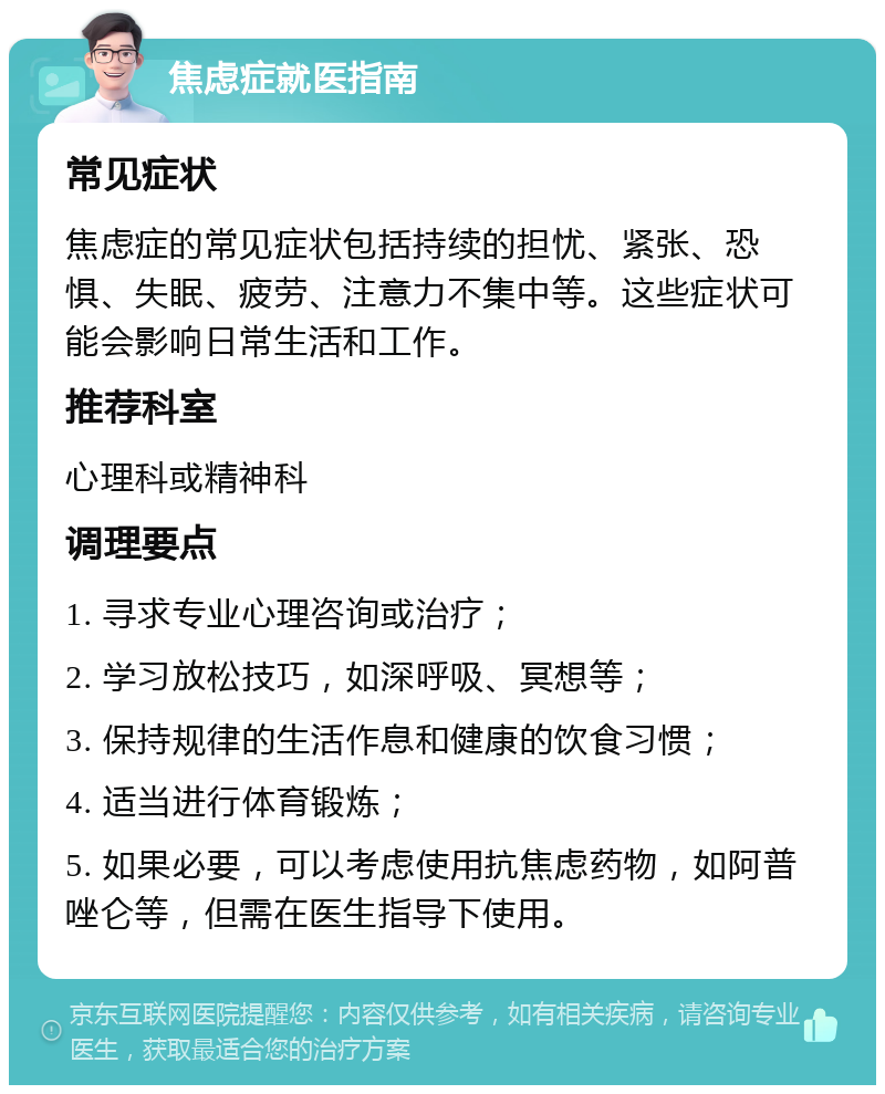 焦虑症就医指南 常见症状 焦虑症的常见症状包括持续的担忧、紧张、恐惧、失眠、疲劳、注意力不集中等。这些症状可能会影响日常生活和工作。 推荐科室 心理科或精神科 调理要点 1. 寻求专业心理咨询或治疗； 2. 学习放松技巧，如深呼吸、冥想等； 3. 保持规律的生活作息和健康的饮食习惯； 4. 适当进行体育锻炼； 5. 如果必要，可以考虑使用抗焦虑药物，如阿普唑仑等，但需在医生指导下使用。