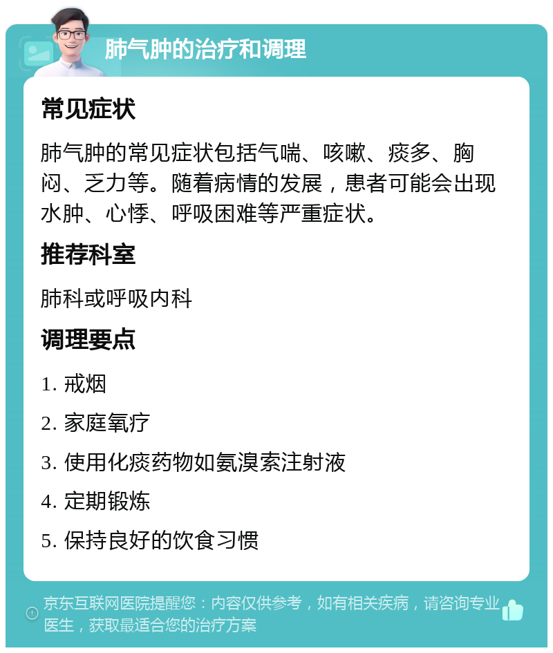 肺气肿的治疗和调理 常见症状 肺气肿的常见症状包括气喘、咳嗽、痰多、胸闷、乏力等。随着病情的发展，患者可能会出现水肿、心悸、呼吸困难等严重症状。 推荐科室 肺科或呼吸内科 调理要点 1. 戒烟 2. 家庭氧疗 3. 使用化痰药物如氨溴索注射液 4. 定期锻炼 5. 保持良好的饮食习惯