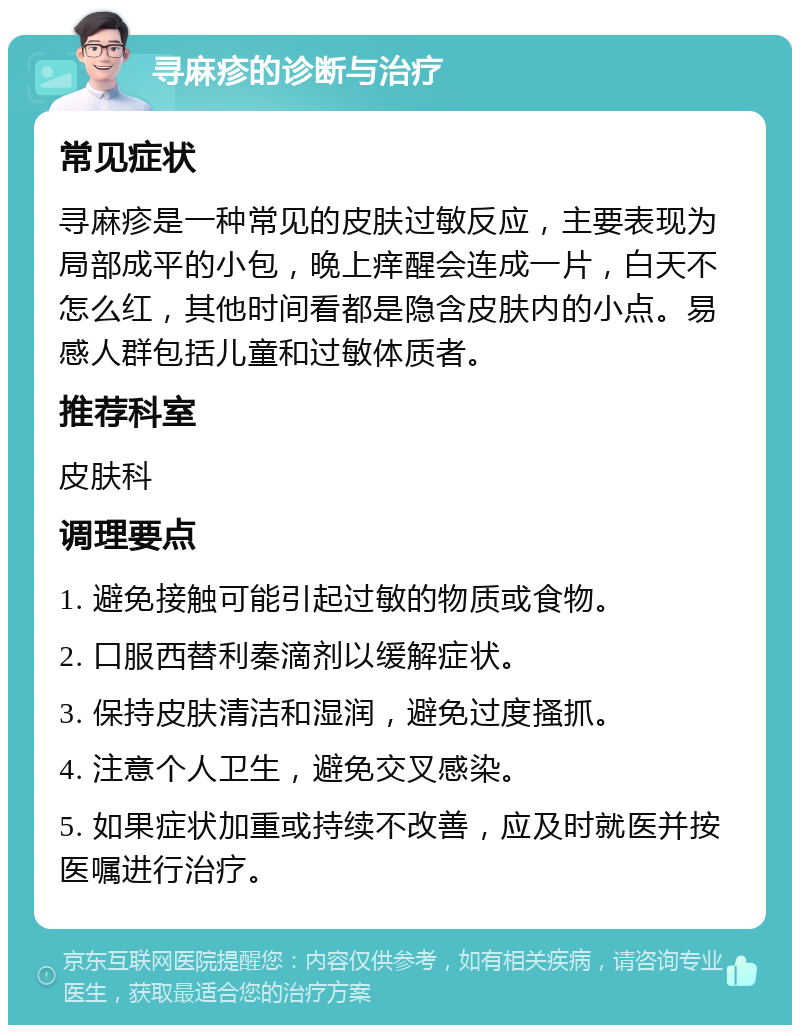 寻麻疹的诊断与治疗 常见症状 寻麻疹是一种常见的皮肤过敏反应，主要表现为局部成平的小包，晚上痒醒会连成一片，白天不怎么红，其他时间看都是隐含皮肤内的小点。易感人群包括儿童和过敏体质者。 推荐科室 皮肤科 调理要点 1. 避免接触可能引起过敏的物质或食物。 2. 口服西替利秦滴剂以缓解症状。 3. 保持皮肤清洁和湿润，避免过度搔抓。 4. 注意个人卫生，避免交叉感染。 5. 如果症状加重或持续不改善，应及时就医并按医嘱进行治疗。