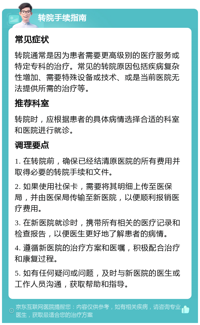 转院手续指南 常见症状 转院通常是因为患者需要更高级别的医疗服务或特定专科的治疗。常见的转院原因包括疾病复杂性增加、需要特殊设备或技术、或是当前医院无法提供所需的治疗等。 推荐科室 转院时，应根据患者的具体病情选择合适的科室和医院进行就诊。 调理要点 1. 在转院前，确保已经结清原医院的所有费用并取得必要的转院手续和文件。 2. 如果使用社保卡，需要将其明细上传至医保局，并由医保局传输至新医院，以便顺利报销医疗费用。 3. 在新医院就诊时，携带所有相关的医疗记录和检查报告，以便医生更好地了解患者的病情。 4. 遵循新医院的治疗方案和医嘱，积极配合治疗和康复过程。 5. 如有任何疑问或问题，及时与新医院的医生或工作人员沟通，获取帮助和指导。