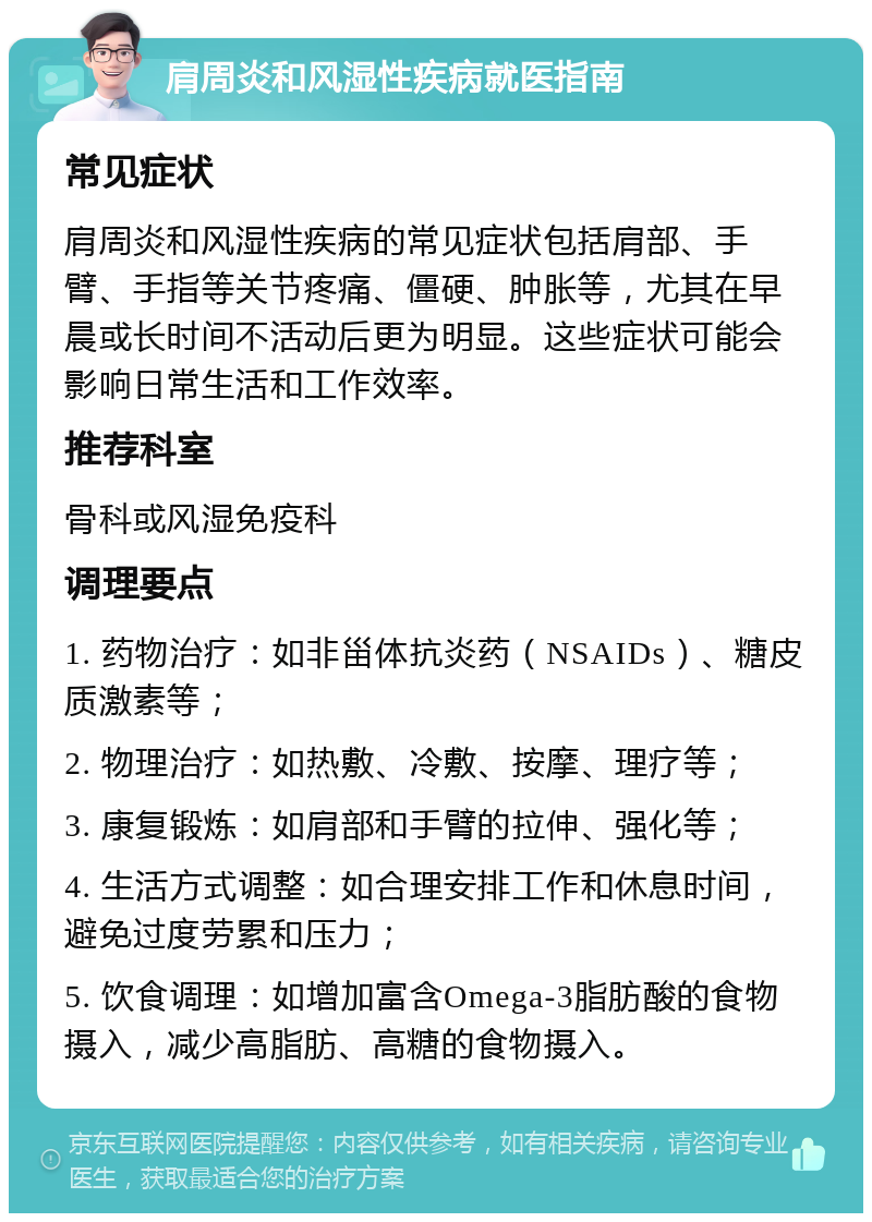 肩周炎和风湿性疾病就医指南 常见症状 肩周炎和风湿性疾病的常见症状包括肩部、手臂、手指等关节疼痛、僵硬、肿胀等，尤其在早晨或长时间不活动后更为明显。这些症状可能会影响日常生活和工作效率。 推荐科室 骨科或风湿免疫科 调理要点 1. 药物治疗：如非甾体抗炎药（NSAIDs）、糖皮质激素等； 2. 物理治疗：如热敷、冷敷、按摩、理疗等； 3. 康复锻炼：如肩部和手臂的拉伸、强化等； 4. 生活方式调整：如合理安排工作和休息时间，避免过度劳累和压力； 5. 饮食调理：如增加富含Omega-3脂肪酸的食物摄入，减少高脂肪、高糖的食物摄入。