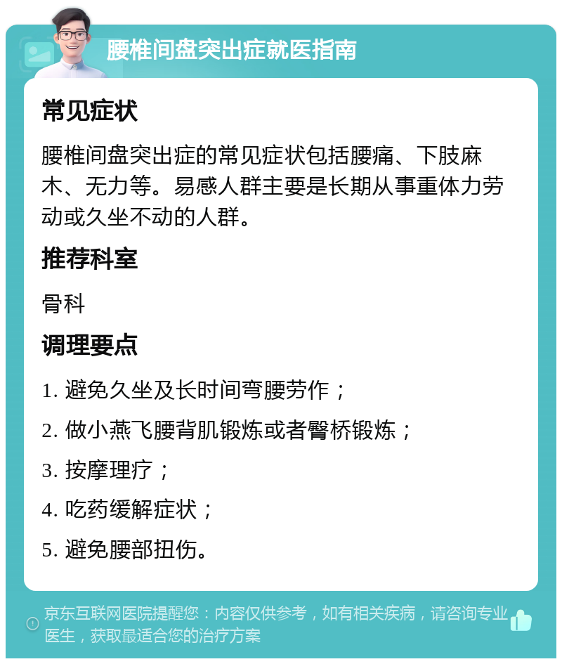 腰椎间盘突出症就医指南 常见症状 腰椎间盘突出症的常见症状包括腰痛、下肢麻木、无力等。易感人群主要是长期从事重体力劳动或久坐不动的人群。 推荐科室 骨科 调理要点 1. 避免久坐及长时间弯腰劳作； 2. 做小燕飞腰背肌锻炼或者臀桥锻炼； 3. 按摩理疗； 4. 吃药缓解症状； 5. 避免腰部扭伤。