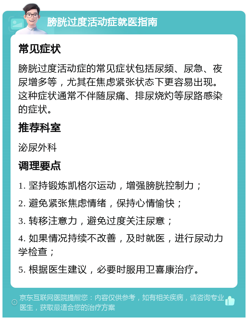 膀胱过度活动症就医指南 常见症状 膀胱过度活动症的常见症状包括尿频、尿急、夜尿增多等，尤其在焦虑紧张状态下更容易出现。这种症状通常不伴随尿痛、排尿烧灼等尿路感染的症状。 推荐科室 泌尿外科 调理要点 1. 坚持锻炼凯格尔运动，增强膀胱控制力； 2. 避免紧张焦虑情绪，保持心情愉快； 3. 转移注意力，避免过度关注尿意； 4. 如果情况持续不改善，及时就医，进行尿动力学检查； 5. 根据医生建议，必要时服用卫喜康治疗。