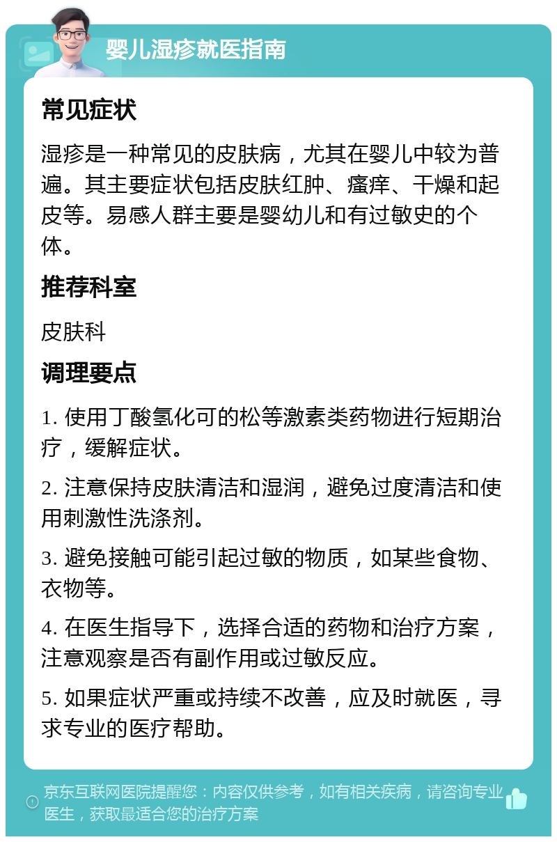 婴儿湿疹就医指南 常见症状 湿疹是一种常见的皮肤病，尤其在婴儿中较为普遍。其主要症状包括皮肤红肿、瘙痒、干燥和起皮等。易感人群主要是婴幼儿和有过敏史的个体。 推荐科室 皮肤科 调理要点 1. 使用丁酸氢化可的松等激素类药物进行短期治疗，缓解症状。 2. 注意保持皮肤清洁和湿润，避免过度清洁和使用刺激性洗涤剂。 3. 避免接触可能引起过敏的物质，如某些食物、衣物等。 4. 在医生指导下，选择合适的药物和治疗方案，注意观察是否有副作用或过敏反应。 5. 如果症状严重或持续不改善，应及时就医，寻求专业的医疗帮助。