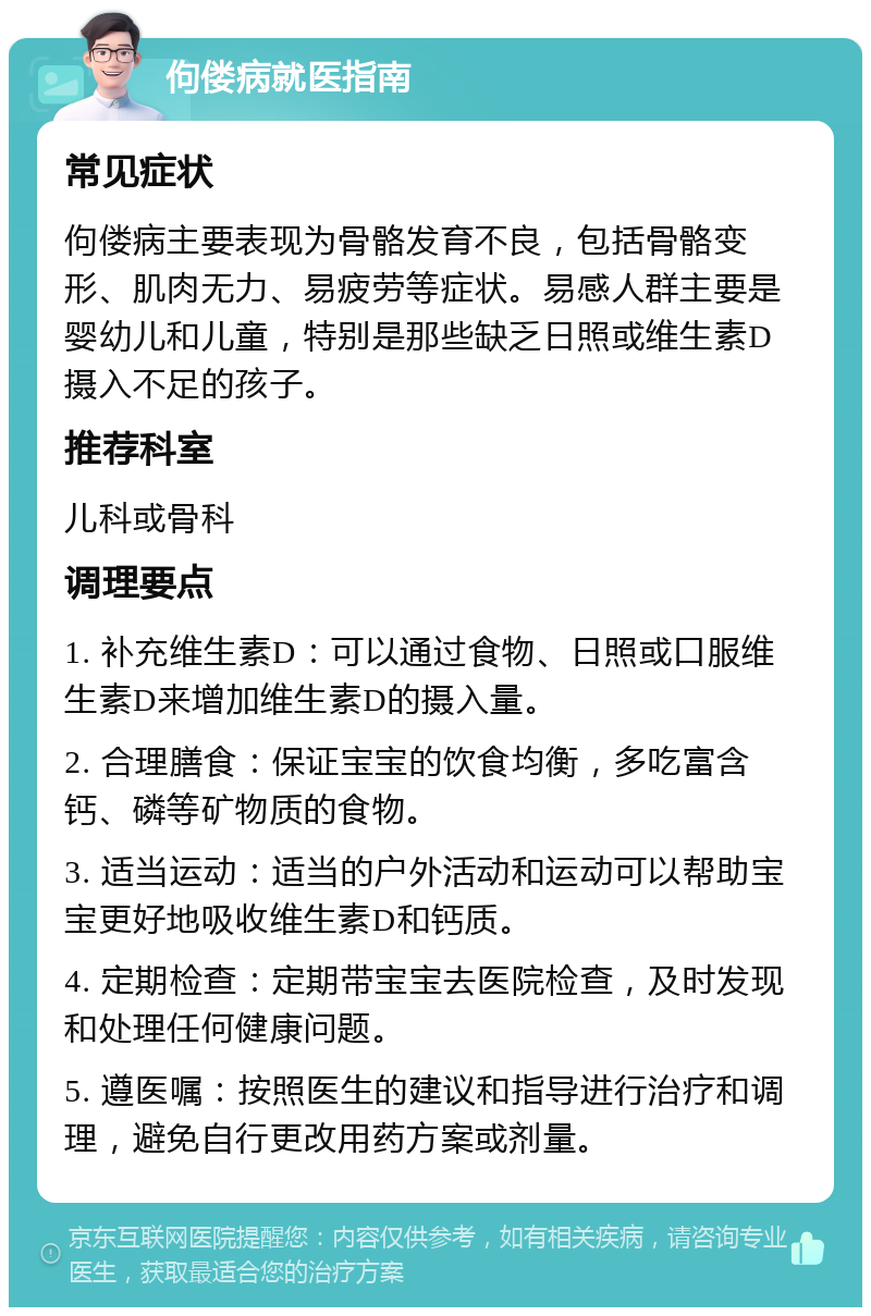 佝偻病就医指南 常见症状 佝偻病主要表现为骨骼发育不良，包括骨骼变形、肌肉无力、易疲劳等症状。易感人群主要是婴幼儿和儿童，特别是那些缺乏日照或维生素D摄入不足的孩子。 推荐科室 儿科或骨科 调理要点 1. 补充维生素D：可以通过食物、日照或口服维生素D来增加维生素D的摄入量。 2. 合理膳食：保证宝宝的饮食均衡，多吃富含钙、磷等矿物质的食物。 3. 适当运动：适当的户外活动和运动可以帮助宝宝更好地吸收维生素D和钙质。 4. 定期检查：定期带宝宝去医院检查，及时发现和处理任何健康问题。 5. 遵医嘱：按照医生的建议和指导进行治疗和调理，避免自行更改用药方案或剂量。