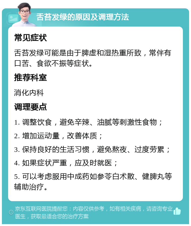 舌苔发绿的原因及调理方法 常见症状 舌苔发绿可能是由于脾虚和湿热重所致，常伴有口苦、食欲不振等症状。 推荐科室 消化内科 调理要点 1. 调整饮食，避免辛辣、油腻等刺激性食物； 2. 增加运动量，改善体质； 3. 保持良好的生活习惯，避免熬夜、过度劳累； 4. 如果症状严重，应及时就医； 5. 可以考虑服用中成药如参苓白术散、健脾丸等辅助治疗。