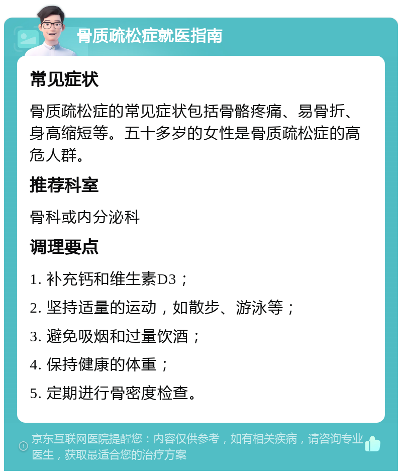 骨质疏松症就医指南 常见症状 骨质疏松症的常见症状包括骨骼疼痛、易骨折、身高缩短等。五十多岁的女性是骨质疏松症的高危人群。 推荐科室 骨科或内分泌科 调理要点 1. 补充钙和维生素D3； 2. 坚持适量的运动，如散步、游泳等； 3. 避免吸烟和过量饮酒； 4. 保持健康的体重； 5. 定期进行骨密度检查。